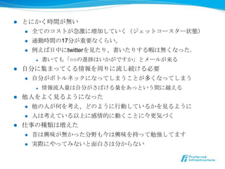 l    とにかく時間が無い
      l  全てのコストが急激に増加していく（ジェットコースター状態）

      l  通勤時間の17分が重要なくらい。

      l  例例えば⽇日中にtwitterを⾒見見たり、書いたりする暇は無くなった．

            l    書いても「○○の進捗はいかがですか」とメールが来る
l    ⾃自分に集まってくる情報を周りに流流し続ける必要
       l  ⾃自分がボトルネックになってしまうことが多くなってしまう

            l    情報流流⼊入量量は⾃自分がさばける量量をあっという間に越える
l  他⼈人をよく⾒見見るようになった
    l  他の⼈人が何を考え、どのように⾏行行動しているかを⾒見見るように

    l  ⼈人は考えている以上に感情的に動くことに今更更気づく

l  仕事の種類は増えた
      l    昔は興味が無かった分野も今は興味を持って勉強してます
      l    実際にやってみないと⾯面⽩白さは分からない
 