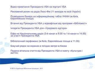 ©  ВГО  « У країнська бібліотечна асоціація» , 201 1 Відео-привітання Президента УБА на порталі УБА Рекламний ролик на радіо Люкс-Фм (11 виходів по всій Україні) Розміщення банера на інформаційному табло УНІАН (м.Київ, Європейська площа) Вітання від Президента УБА у відеофільмі від програми «Бібліоміст» Інтерв’ю Президента УБА для «Урядового кур’єра» Ефір на Національному радіо (3-й канал в 9.00 та  1 -й канал в 14.00) за участі Президента УБА Бібліотечний перфоманс (м.Київ, Європейська площа в 11.00) Біжучий рядок на екранах в поїздах метро м.Києва Подана вітальна стаття від Президента УБА в газету «Культура і життя» 