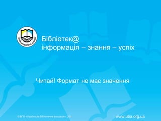 Читай! Формат не має значення Бібліотек @  інформація – знання – успіх ©  ВГО  « У країнська бібліотечна асоціація» , 201 1 www.uba.org.ua 