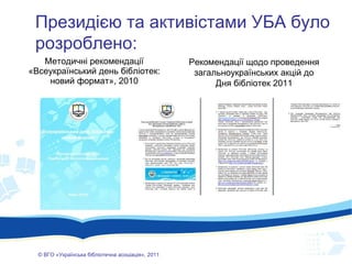 Методичні рекомендації « Всеукраїнський день бібліотек: новий формат», 2010 ©  ВГО  « У країнська бібліотечна асоціація» , 201 1 Президією  та активістами  УБА було розроблено: Рекомендації щодо проведення загальноукраїнських акцій до Дня бібліотек 2011 