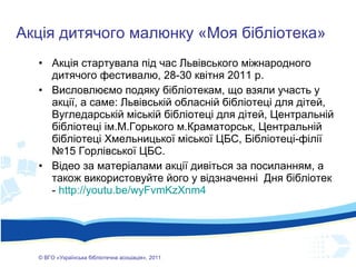 Акція стартувала під час Львівського міжнародного дитячого фестивалю, 28-30 квітня 2011 р.  Висловлюємо подяку бібліотекам, що взяли участь у акції, а саме: Львівській обласній бібліотеці для дітей, Вугледарській міській бібліотеці для дітей, Центральній бібліотеці ім.М.Горького м.Краматорськ, Центральній бібліотеці Хмельницької міської ЦБС, Бібліотеці-філії №15 Горлівської ЦБС.  Відео за матеріалами акції дивіться за посиланням, а також використовуйте його у відзначенні  Дня бібліотек -  http://youtu.be/wyFvmKzXnm4 ©  ВГО  « У країнська бібліотечна асоціація» , 201 1 Акція дитячого малюнку «Моя бібліотека» 