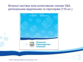 ©  ВГО  « У країнська бібліотечна асоціація» , 201 1 Вітальні листівки всім колективним членам УБА, регіональним відділенням та партнерам (110 шт.) 