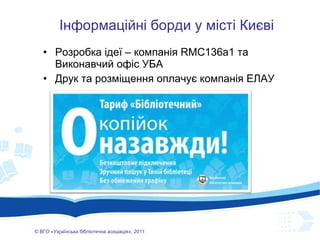 Розробка ідеї – компанія  RMC136a1  та Виконавчий офіс УБА Друк та розміщення оплачує компанія ЕЛАУ ©  ВГО  « У країнська бібліотечна асоціація» , 201 1 Інформаційні борди у місті Києві 