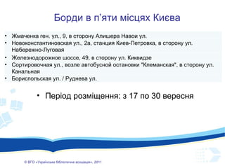 ©  ВГО  « У країнська бібліотечна асоціація» , 201 1 Борди в п ’ яти місцях Києва Період розміщення: з 17 по 30 вересня Жмаченка ген. ул., 9, в сторону Алишера Навои ул.  Новоконстантиновская ул., 2а, станция Киев-Петровка, в сторону ул. Набережно-Луговая Железнодорожное шоссе, 49, в сторону ул. Киквидзе Сортировочная ул., возле автобусной остановки "Клеманская", в сторону ул. Канальная Бориспольская ул. / Руднева ул. 
