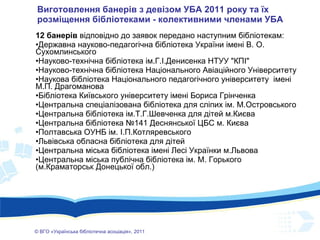 Виготовлення банерів з девізом УБА 2011 року та їх розміщення бібліотеками - колективними членами УБА 12 банерів  відповідно до заявок передано наступним бібліотекам: Державна науково-педагогічна бібліотека України імені В. О. Сухомлинського Науково-технічна бібліотека ім.Г.І.Денисенка НТУУ "КПІ" Науково-технічна бібліотека Національного Авіаційного Університету Наукова бібліотека Національного педагогічного університету  імені М.П. Драгоманова Бібліотека Київського університету імені Бориса Грінченка Центральна спеціалізована бібліотека для сліпих ім. М.Островського Центральна бібліотека ім.Т.Г.Шевченка для дітей м.Києва Центральна бібліотека №141 Деснянської ЦБС м. Києва Полтавська ОУНБ ім. І.П.Котляревського Львівська обласна бібліотека для дітей Центральна міська бібліотека імені Лесі Українки м . Львова Центральна міська публічна бібліотека ім. М. Горького (м.Краматорськ Донецької обл.) ©  ВГО  « У країнська бібліотечна асоціація» , 201 1 