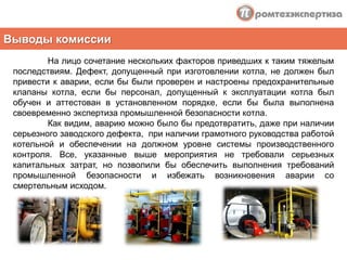 Рассмотрим более подробно наиболее характерный пример В городе Новосиль Орловской области на предприятии малого бизнеса  по переработке сельхозпродукции ООО «Курочка Ряба» 29 апреля  2010 года в результате аварии в котельной, оборудованной тремя котлами Е-1/9, произошел взрыв, приведший к смертельному травмированию оператора котельной.	В день аварии котельная работала в штатном режиме. На смене находились оператор и стажер оператора. Примерно в 10:50 первый покинул рабочее место и помещение котельной, оставив работающее оборудование на контроль стажера. Через двадцать минут произошел взрыв котла № 3, приведший к значительным разрушениям здания котельной и находящегося в ней тепломеханического оборудования. Причинами происшествия стала разгерметизация нижнего барабана котла и отрыв его крышки, из-за чего котел под избыточным давлением пара, оборвав коммуникации, трубопроводы, газоходы, при вращательном движении сбил и деформировал котлы № 1 и 2, разрушив конструктивные элементы здания, вылетел за пределы котельной на фасадную сторону, при этом смертельно травмировав стажера оператора.