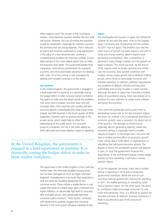 What happens next? The answer is that uncertainty            Japan
                  remains. Some observers question whether the euro itself     The earthquake and tsunami in Japan has shifted the
                  will survive. However, the cost of ending the eurozone       outlook for the next few years. Prior to the tragedy,
                  would be catastrophic, especially for northern countries     Japan’s economy was decelerating and the outlook
                  like Germany that are strong exporters. That is because      for 2011 was not good. The problem was that the
                  an end to the eurozone would lead to a big appreciation      main source of growth has been exports, and with a
                  in the value of a new deutschemark, resulting in             rising and strong currency, Japan’s exports were
                  competitiveness problems for Germany. Instead, a more        becoming uncompetitive. Also, a slowdown in
                  likely scenario is for a new debate about how to make        demand in many foreign markets hurt the growth of
                  the eurozone work better. This could entail greater fiscal   Japan’s exports. The result was that, by the end of
                  integration, more serious punishments for wayward            2010, exports were no longer growing and neither
                  countries, and more predictable procedures for dealing       was the economy. Slow growth combined with
                  with crises. As of this writing, a new procedure for         modest money supply growth led to deflation (falling
                  dealing with troubled countries is in the works.             prices), which tends to discourage consumer and
                                                                               business spending. In addition, deflation exacerbates
                  UK outlook                                                   the problems of debtors, thereby harming bank
                  In the United Kingdom, the government is engaged in          profitability and causing troubles in credit markets.
                  a bold experiment in austerity. It is drastically cutting    Although the Bank of Japan had instituted a modest
                  the budget deficit in order to boost market confidence.      policy of quantitative easing, there was debate as to
                  The goal is to make sure that Britain avoids the problems    whether this was sufficient to create some inflation
                  that some other European countries have had with             and boost the economy.
                  sovereign debt. Critics say that such a policy will slow
                  economic growth unnecessarily and create social unrest.      Then came the earthquake and tsunami with its
                  Indeed, real GDP declined in the fourth quarter of 2010.     devastating human toll. As for the economic impact,
                  Supporters, however, point to growing strength in the        the short run outlook is for a substantial slowdown in
                  private sector, which might help to offset the               economic growth, even a recession, for about two or
                  deleveraging of the public sector. For consumer              three quarters. The damage to infrastructure,
                  products companies, the rise in the value added tax          especially electric generating capacity, means less
                  (VAT) will surely have some negative impact on spending.     economic activity. It especially means a smaller
                                                                               volume of exports. In the longer term, the crisis will
                                                                               have a modest positive effect on economic growth.
                                                                               There will be about $200 billion in expenditures on
In the United Kingdom, the government is                                       rebuilding that will boost economic activity. The
engaged in a bold experiment in austerity. It is                               degree to which this accelerates growth will depend,
                                                                               in part, on how the government finances this
drastically cutting the budget deficit in order to                             expenditure. If the central bank boosts money supply
boost market confidence.                                                       growth to fund rebuilding, it will have a strong
                                                                               positive impact.

                  The good news in the United Kingdom is that, with low
                                                                               As for the Japanese consumer, there was a modest
                  interest rates, the otherwise troubled housing sector
                                                                               pickup in spending in 2010 due to temporary
                  has not been damaged as much as might have been
                                                                               government incentives. While the end of such
                  expected. Unemployment is far lower than expected as
                                                                               incentives reduces government stimulus for spending
                  well. But there are troubling headwinds for the
                                                                               in 2011, the added spending on rebuilding could
                  consumer sector. These include a sizable decline in real
                                                                               have a positive impact. On the other hand, the shock
                  wages (the result of modest wage gains combined with
                                                                               to confidence might encourage consumers to save
                  higher inflation), an abnormally high level of consumer
                                                                               more and spend less. Thus, it is difficult to predict the
                  debt and debt service, and substantially tightened
                                                                               ultimate outcome. In addition, business investment is
                  consumer credit conditions. These factors, combined
                                                                               likely to accelerate as part of the process of
                  with government austerity, suggest that consumer
                                                                               rebuilding.
                  demand in the coming year will grow modestly at best.

4
 