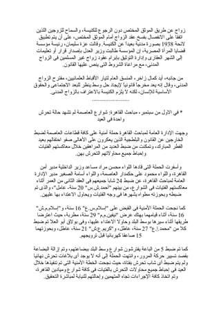 ‫زواج عن طريق الموثق المختص دون الرجوع للكنيسة، والسماح للزوجين اللذين‬
  ‫اتفقا على النفصال بفسخ عقد الزواج أمام الموثق المختص، على أن يتم تطبيق‬
 ‫لئحة 8391 بصورة مدنية بعيدً عن الكنيسة. وقالت عزة سليمان، رئيسة مؤسسة‬
                                             ‫ا‬
 ‫قضايا المرأة المصرية، إن المؤسسة طالبت وزير العدل بإصدار قرار أو تعليمات‬
  ‫إلى الشهر العقارى وإدارة التوثيق بإبرام عقود زواج غير المسلمين فى الزواج‬
              ‫المدنى، مع مراعاة الشروط التى ينص عليها القانون.‬

  ‫من جانبه، أيد كمال زاخر، المنسق العام لتيار القباط العلمانيين، مقترح الزواج‬
‫المدنى، وقال إنه يعد مخرجً قانونيً ليجاد حل وسط ينظر للبعد الجتماعى والحقوق‬
                                                   ‫ا‬    ‫ا‬
       ‫الساسية للنسان، لكنه ل يلزم الكنيسة بالعتراف بالزواج المدنى.‬
                              ‫.........................‬

  ‫* في الول من سبتمبر، مباحث القاهرة: شوارع العاصمة لم تشهد حالة تحرش‬
                             ‫واحدة فى العيد‬

‫وجهت الدارة العامة لمباحث القاهرة حملة أمنية على كافة قطاعات العاصمة لضبط‬
 ‫الخارجين عن القانون والبلطجية الذين يعكرون على الهالى صفو احتفالهم بعيد‬
  ‫الفطر المبارك، وتمكنت من ضبط العديد من المراهقين خلل معاكستهم الفتيات‬
                    ‫وإحباط جميع محاولتهم التحرش بهن.‬

   ‫وأسفرت الحملة التى قادها اللواء محسن مراد مساعد وزير الداخلية مدير أمن‬
‫القاهرة، واللواء محمود على حكمدار العاصمة، واللواء أسامة الصغير مدير الدارة‬
 ‫العامة لمباحث القاهرة، عن ضبط 42 شابا جميعهم فى العقد الثانى من العمر أثناء‬
‫معاكستهم الفتيات فى الشوارع، من بينهم "أحمد.ش.س" 02 سنة- عامل"، والذى تم‬
   ‫ضبطه وبحوزته مطواه يشهرها فى وجه الفتيات ويحاول العتداء بها عليهن.‬

 ‫كما نجحت الحملة المنية فى القبض على "إسلم.س.ع" 61 سنة، و"إسلم.م.ش"‬
 ‫61 سنة، أثناء قيامهما بهتك عرض "نيفين.م.م" 92 سنة، مطربة، حيث اعترضا‬
‫طريقها أثناء سيرها بوسط البلد وحاول العتداء عليها، وفى بولق أبو العل تم ضبط‬
‫كل من "محمد.إ.ع" 72 سنة، عاطل، و"كريم.ع.ش" 12 سنة، عاطل، وبحوزتهما‬
                     ‫51 صاعقا كهربائيا قبل ترويجهم.‬

‫كما تم ضبط 5 من الباعة يفترشون شوارع وسط البلد ببضاعتهم، وتم إزالة البضاعة‬
‫بقصد تسيير حركة المرور، وانتهت الحملة إلى أنه ل يوجد أى بلغات تحرش نهائيا‬
‫ولم يتم ضبط أى شاب تحرش بفتاة، حيث نجحت الخطة المنية التى تم تنفيذها خلل‬
 ‫العيد فى إحباط جميع محاولت التحرش بالفتيات فى كافة شوارع وميادين القاهرة،‬
      ‫وتم اتخاذ كافة الجراءات تجاه المتهمين وإحالتهم للنيابة لمباشرة التحقيق.‬
 
