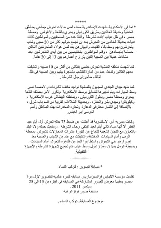 ‫*****‬
‫* اما في السكندرية، شهدت السكندرية مساء أمس حالت تحرش جماعي بمناطق‬
 ‫المنشية وحديقة الخالدين وطريق الكورنيش وبحري بالقلعة والنفوشي ومحطة‬
 ‫مصر ، في ظل غياب لفت للشرطة وأنقذ عدد من الصحفيين والمواطنين ثلث‬
 ‫فتيات بحديقة الخالدين من التحرش بعد أن تجمع حولهم أكثر من 02 صبي وشاب‬
 ‫يتحرشون بهم وسط بكاء الفتيات وانهيارهن بعد لمس هؤلء المتحرشين لماكن‬
 ‫حساسة بأجسادهن ، وقام المواطنون بتخليصهن من بين أيدي المتحرشين بعد‬
    ‫مشادات عنيفة بين الصبية الذين يتراوح أعمارهم بين 31 إلي 02 عاما.‬

 ‫كما شهدت منطقه المنشية تحرش جنسي بفتاتين من أكثر من 01 صبيه واشتبكت‬
 ‫معهم الفتاتين وتدخل عدد من المارة لتنشب مشاجرة بينهم وبين الصبية في ظل‬
                     ‫اختفاء مفاجئ لرجال الشرطة .‬

 ‫كما شهد ميدان الجندي المجهول بالمنشية تواجد مكثف للكارتات والحصنة تسير‬
‫وسط السيارات ويتم تأجيرها للتسابق بوسط السكندرية ،وتكرر المر بمنطقه القلعة‬
 ‫ببحري ومحطة مصر وبطول الكورنيش ، وبمنطقه البيطاش غرب السكندرية ،‬
 ‫وكيلوباترا وسيدي بشر والمنتزه ، وبحديقة الشللت القريبة من قسم باب شرق ،‬
    ‫بالضافة إلى انتشار محترفي الدعارة وتجاره المخدرات بهذه المناطق وأمام‬
                             ‫المرسي أبو العباس.‬

  ‫وكانت مديريه أمن السكندرية قد أعلنت عن ضبط 37 حاله تحرش أول أيام عيد‬
 ‫الفطر أل أنها مساء ثاني أيام العيد اختفى رجال الشرطة ، ومنعت حمله ولد البلد‬
 ‫بالتعاون مع اللجان الشعبية للدفاع عن الثورة عشرات المحاولت للتحرش بمحطة‬
      ‫الرمل وأمام السينمات المختلفة واشتبكت مع عدد من الشباب والصبية بعد‬
     ‫إصرارهم علي التحرش واستطاعوا الحد من ظاهره التحرش أمام السينمات‬
‫وبمحطة الرمل بميدان سعد زغلول وسط غياب تام لجميع لجهزة الشرطة والجهزة‬
                                    ‫التنفيذية.‬
                               ‫....................‬

                       ‫* مسابقة تصوير : كوكب النساء‬

 ‫نظمت مؤسسة الليانس فرانسيزبباريس مسابقه كبيره عالميه للتصوير لول مرة‬
  ‫بمصر يعقبها معرض للصور المشاركة في المسابقة فى الفتره من 51 الى 52‬
                              ‫سبتمبر 1102 .‬
                         ‫مسابقة صور فوتوغرافيه‬

                      ‫موضوع المسابقة: كوكب النساء .‬
 