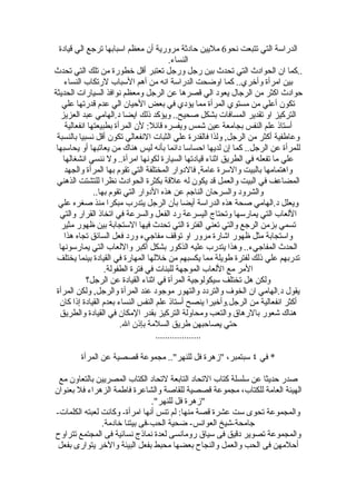 ‫الدراسة التي تتبعت نحو6 مليين حادثة مرورية أن معظم اسبابها ترجع الي قيادة‬
                                          ‫النساء.‬
‫..كما ان الحوادث التي تحدث بين رجل ورجل تعتبر أقل خطورة من تلك التي تحدث‬
    ‫بين امرأة وأخري.. كما اوضحت الدراسة انه من أهم السباب لرتكاب النساء‬
‫حوادث اكثر من الرجال يعود الي قصرها عن الرجل ومعظم نوافذ السيارات الحديثة‬
   ‫تكون أعلي من مستوي المرأة مما يؤدي في بعض الحيان الي عدم قدرتها علي‬
   ‫التركيز او تقدير المسافات بشكل صحيح.. ويؤكد ذلك ايضا د.الهامي عبد العزيز‬
     ‫أستاذ علم النفس بجامعة عين شمس ويفسره قائل: لن المرأة بطبيعتها انفعالية‬
 ‫وعاطفية أكثر من الرجل, ولذا فالقدرة علي الثبات النفعالي تكون أقل نسبيا بالنسبة‬
 ‫للمرأة عن الرجل.. كما إن لديها احساسا دائما بأنه ليس هناك من يعاتبها أو يحاسبها‬
    ‫علي ما تفعله في الطريق اثناء قيادتها السيارة لكونها امرأة.. ول ننسي انشغالها‬
    ‫واهتمامها بالبيت والسرة عامة, فالدوار المختلفة التي تقوم بها المرأة والجهد‬
 ‫المضاعف في البيت والعمل قد يكون له علقة بكثرة الحوادث نظرا للتشتت الذهني‬
                ‫والشرود والسرحان الناجم عن هذه الدوار التي تقوم بها..‬
  ‫ويعلل د.الهامي صحة هذه الدراسة أيضا بأن الرجل يتدرب مبكرا منذ صغره علي‬
  ‫اللعاب التي يمارسها وتحتاج اليسرعة رد الفعل والسرعة في اتخاذ القرار والتي‬
   ‫تسمي بزمن الرجع والتي تعني الفترة التي تحدث فيها الستجابة بين ظهور مثير‬
    ‫واستجابة مثل ظهور اشارة مرور او توقف مفاجيء ورد فعل السائق تجاه هذا‬
  ‫الحدث المفاجيء.. وهذا يتدرب عليه الذكور بشكل أكبر واللعاب التي يمارسونها‬
 ‫تدربهم علي ذلك لفترة طويلة مما يكسبهم من خللها المهارة في القيادة بينما يختلف‬
                    ‫المر مع اللعاب الموجهة للبنات في فترة الطفولة.‬
             ‫ولكن هل تختلف سيكولوجية المرأة في اثناء القيادة عن الرجل؟‬
 ‫يقول د.الهامي ان الخوف والتردد والتهور موجود عند المرأة والرجل, ولكن المرأة‬
  ‫أكثر انفعالية من الرجل.وأخيرا ينصح أستاذ علم النفس النساء بعدم القيادة إذا كان‬
  ‫هناك شعور بالرهاق والتعب ومحاولة التركيز بقدر المكان في القيادة والطريق‬
                         ‫حتي يصاحبهن طريق السلمة بإذن ال.‬
                                     ‫...................‬

        ‫* في ٤ سبتمبر، "زهرة فل للنهر".. مجموعة قصصية عن المرأة‬

 ‫صدر حديثا عن سلسلة كتاب التحاد التابعة لتحاد الكتاب المصريين بالتعاون مع‬
‫الهيئة العامة للكتاب، مجموعة قصصية للقاصة والشاعرة فاطمة الزهراء فل بعنوان‬
                               ‫"زهرة فل للنهر".‬
‫والمجموعة تحوى ست عشرة قصة منها: لم تنس أنها امرأة- وكانت لعبته الكلمات-‬
               ‫جامحة-شيخ العوانس- ضحية الحب-فى بيتنا خادمة.‬
‫والمجموعة تصوير دقيق فى سياق رومانسى لعدة نماذج نسائية فى المجتمع تتراوح‬
 ‫أحلمهن فى الحب والعمل والنجاح بعضها محبط بفعل البيئة والخر يتوارى بفعل‬
 
