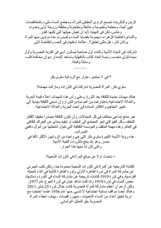 ‫الزمن والذكريات تصبح الراوى الحقبقى للمرأة، ومجتمع النساء ملىء بالمتناقضات‬
   ‫فهى أمية، ومتعلمة وطموحة وعاشقة ومطحونة ومطلقة وزوجة أولى وضرة،‬
           ‫وعانس، لكن فى النهاية لبد أن تعيش حياتها التى كتبها القدر.‬
‫والشاعرة فاطمة الزهراء، مهمومة بقضايا النساء وأصدرت عدة دواوين منها المرأة‬
      ‫بركان ثائر، هل مثلى تعشق؟.. علمة استفهام فى الحب وانتفاضة أنثى.‬

‫شاركت فى الحياة الدبية وكانت أول صاحبة صالون أدبى فى القرية المصرية وأول‬
‫سيدة تتولى منصب رئيسة اتحاد كتاب بالدقهلية وتستعد لصدار ديوان محاكمة قلب،‬
                               ‫وسنبلة وقنبلة.‬
                                 ‫............‬

                 ‫* في ٤ سبتمبر، حوار مع الروائية سلوى بكر‬

        ‫سلوي بكر: المرأة المصرية شاركت في الثورات ومازالت مهمشة!‬

‫هناك مهمات جديدة للثقافة بعد الثورة, وعلي رأس هذه المهمات إعلء قيمة الحرية‬
‫والعدالة الجتماعية باعتبارهما من أهم مبادئ الثورة, وأن تسعي الثقافة بجدية إلي‬
       ‫تغيير المفاهيم والفكار السائدة في اتجاه الحرية والعدالة الجتماعية‬

‫عبر منتج إبداعي مختلف في كل المجالت, وأن تكون الثقافة مصدرا حقيقيا لفكار‬
 ‫التخلف وكل القيم التي تجر المجتمع إلي الخلف أو تبقيه بمنأي عن الحراك الثقافي‬
‫في العالم. وهذه مهمة المثقف والمؤسسة الثقافية التي تمول أنشطتها من أموال دافعي‬
                                   ‫الضرائب.‬
 ‫هذه رؤية الديبة الكبيرة سلوي بكر التي هي واحدة من الروائيين الكثر تألقا في‬
                   ‫مصر, وهو بلد يعج بالثروات الفنية الدبية.‬
                         ‫والتي كان لنا معها هذا الحوار:‬

              ‫< نتحدث أول عن موقع المرأة في الثورات الشعبية!‬

 ‫الكتابة التاريخية عن المرأة في الثورات الشعبية محدودة جدا, ولكن كتب الجبرتي‬
  ‫عن مشاركة المرأة في ثورة القاهرة الولي وثورة القاهرة الثانية في اثناء الحملة‬
‫الفرنسية, وفي ثورة 9191 كتابات تاريخية عن مشاركة النساء في الثورة واستشهاد‬
  ‫بعض النساء في ثورة.9191 وأنا كنت شاهد عيان في ثورة الجوع عام 7791,‬
  ‫ولكن أزعم أن أعظم مشاركة للمرأة المصرية كانت خلل ثورة 52 يناير.1102‬
 ‫وهناك أيضا مواقف نسائية اجتماعية ل تنسي, منها عام 6591 عندما احتجت مع‬
    ‫درية شفيق أعداد من النساء الشعبيات ـ منهن راقصات ـ بهدف إعطاء المرأة‬
                            ‫المصرية حق التمثيل البرلماني.‬
 