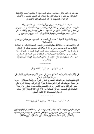 ‫التوريث في قالب ساخر, مما جعل معظم المسرحيين ل يتعاملون معها خلل تلك‬
  ‫السنوات, فهي تتناول تراجيديا التوريث استنادا إلي الحكايا الشعبية, والعمال‬
            ‫التراثية, وقد تنبهت إلي هذا السبب في الفترة الخيرة.‬

        ‫< بالنسبة لروايتك البشموري من أين أتت لك فكرة هذه الرواية؟‬
 ‫تبلورت فكرة البشموري من خلل قراءتي لكتاب تاريخ الباء البطاركة لساويرس‬
 ‫بن المقفع, فبهذا الكتاب الكثير من المسكوت عنه في تاريخنا, وهو وثيقة مهمة في‬
    ‫تشكيل ملمح هوية مصر القومية. فأنا أدين لهذا الكتاب برواية البشموري.‬

‫< وروايتك العربة الذهبية ل تصعد إلي السماء هل لك وجود غير مباشر في إحدي‬
                                  ‫شخصياتها؟‬
‫العربة الذهبية هي رواية تتعلق بعالم النساء في السجن, المسجونات لجرائم اعتيادية‬
   ‫كالقتل والسرقة وغيرهما, وهي جرائم ل علقة لها بالسياسة مباشرة, وتحاول‬
 ‫الرواية الربط والفصاح عن سياقات دفعت النساء إلي ارتكاب هذه الجرائم, ومن‬
   ‫خللها أي الرواية تتم إدانة القيم والمفاهيم المتعلقة بوضع النساء في المجتمع.‬
  ‫إنها رواية تتناول نساء القاع الجتماعي اللتي هن ضحايا قبل أن يكن متهمات‬
                                    ‫ومدانات.‬
                              ‫..................‬

                   ‫* في ٦سبتمبر، دعم المرشحة المصرية.‬

‫في إطار الدور الذي يلعبه المجتمع المدني في مصر الثورة وأهمية دور الشباب في‬
                           ‫مسيرة التحول الديمقراطي‬
‫الذي تشهده البلد أعلن المركز المصري لحقوق المرأة عن إقامة مسابقة ز.... س 3‬
 ‫عن أهمية دعم مشاركة المرأة المرشحة للوصول إلي البرلمان ومدنية الدولة علي‬
  ‫أساس المواطنة وعدم التمييز ويرفق بالتصميم ملخص من 5 سطور عن رؤية‬
  ‫المتسابق في تصميمه.. جوائز المسابقة من 005 إلي 0051 جنيه.. أخر ميعاد‬
                     ‫لرسال التصميمات 03 الشهر الحالي.‬
                                 ‫..................‬

             ‫في ٦ سبتمبر، مليون خناقة سنويا بين المتزوجين حديثا.‬


‫المركز القومي للبحوث الجتماعية والجنائية رصد في دراسة له مؤخرا وقوع مليون‬
‫خناقة سنويا بين المتزوجين حديثا, وهي مسجلة في محاضر بأقسام الشرطة والقضايا‬
       ‫بالمحاكم, والسبب غالبا بسيط وربما تافه لكن النتيجة3 مليين مطلقة!‬
 