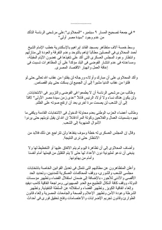 ‫...................‬

 ‫* في جمعة تصحيح المسار ٩ سبتمبر، "المحلوى":على مرشحى الرئاسة التأكد‬
                      ‫من عدم وجود "سيدة مصر أولى"‬

  ‫وسط خمسة آلف متظاهر بمسجد القائد إبراهيم بالسكندرية خطب المام الشيخ‬
‫أحمد المحلوى فى المصلين مطالبً إياهم بالتوحد وعدم التفرقة والعودة إلى منازلهم‬
                                               ‫ا‬
 ‫وانتظار وعود المجلس العسكرى التى أكد على تنفيذها فى غضون اليام المقبلة،‬
 ‫ومساعدته فى عدم انتشار الفوضى فى البلد مؤكداً على أن المظاهرات تسببت فى‬
                     ‫إعاقة العمل وانهيار القتصاد المصرى.‬

‫وأكد المحلوى على أن مبارك وأولده ورجاله لن يفلتوا من عقاب ال تعالى حتى لو‬
      ‫فلتوا من عقاب الدنيا مشيرً إلى أن الجميع لن يسكت حتى يتم القصاص.‬
                                              ‫ا‬

   ‫وطالب من مرشحى الرئاسة أن ل يطمعوا فى الفوضى والتزوير فى النتخابات,‬
 ‫ا‬
 ‫ولن يكون هناك نساء ول أولد الرئيس قائ ً "عدى زمن سيدة مصر الولى" لفت ً‬
                                    ‫ل‬
        ‫إلى أن الشعب لن يصمت مرة أخرى بعد أن ارتفع صوته على الظلم.‬

‫وطالب أعضاء الحزب الوطنى بعدم محاولة الدخول فى النتخابات القادمة ويكفى ما‬
‫نهبوه بتسميات العمال والفلحين وكوتة المرأة قائلً إن ال لن يقبل توبتهم حتى يردوا‬
                           ‫الموال المنهوبة إلى الشعب.‬

  ‫وقال إن المجلس العسكرى له خطة وسوف ينفذها ولن تتراجع عن ذلك فلبد من‬
                        ‫النتظار حتى نرى النتيجة.‬

  ‫وأضاف المحلوى إلى أن تظاهرة اليوم لم يتم التفاق عليها أو التخطيط لها ول‬
  ‫ينبغى أن ندعو لمليونية دون العداد لها حتى ل يتم التقليل من قيمتها أمام أنفسنا‬
                                  ‫وأمام من يهابونها.‬

  ‫وأعلن المتظاهرون عن مطالبهم التى تتمثل فى تعديل القوانين الخاصة بانتخابات‬
    ‫مجلسى الشعب والشورى، ووقف المحاكمات العسكرية للمدنيين، وتحديد الحد‬
 ‫القصى والدنى للجور، بالضافة إلى ضمان استقلل القضاء وتطهير مؤسسات‬
‫الدولة، ووقف كافة أشكال التطبيع مع العدو الصهيونى, ومراجعة اتفاقية كامب ديفيد‬
    ‫وإلغاء اتفاقية الكويز, وتطهير القضاء واستقلله عن السلطة التنفيذية, وتطهير‬
 ‫الشرطة وعودة المن وتطهير العلم والصحة والجامعات المصرية وإلغاء قانون‬
 ‫الطوارئ وقانون تجريم الضرابات والعتصامات وفتح تحقيق فورى فى أحداث‬
 