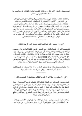 ‫الحدود وطرد السفير السرائيلى وحل كافة النقابات العامة والنقابات الفرعية وسرعة‬
                         ‫محاكمة قتلة الثوار فى محاكم.‬

 ‫واختلفت أهداف اللفتات التى حملها المتظاهرون فمنها أنقذوا الراضى الزراعية‬
   ‫من النقراض, ل لقانون النتخابات, ل للمحاكمات العسكرية للمدنين، وهتف‬
  ‫المتظاهرون يعدم يعدم حسنى مبارك, كامب ديفيد هى العار, عاش نضال الشعب‬
‫المصرى, عبد الناصر قالها قوية عاشت مصر حرة أبية, مدنية مدنية ل إسلمية ول‬
 ‫مسيحية, دى مدنية مية المية, دى العدالة الجتماعية أولى مطالبنا الثورية حد أدنى‬
‫للجور خلى الفقرا يشوفوا النور وحد أقصى للجور للى عايشين فى القصور, أحمد‬
 ‫أحمد يا مشير, شالو مبارك جالنا مشير, مجلس عمة ومجلس عار اللى بيضرب فى‬
            ‫الثوار, مش هنخاف ول حنطاطى احنا اخدنا عالمطاطى.‬
                                 ‫.................‬

       ‫* في ٠١ سبتمبر، المرأة والتنمية تنظم معسكر اليوم الواحد للطفال‬

‫تقيم جمعية المرأة والتنمية بالتعاون مع المجلس القومى للطفولة والمومة، وبدعم من‬
‫الوكالة المريكية للتنمية الدولية معسكر اليوم الواحد لعدد 03 طفل من سن 21 : 61‬
 ‫سنة، تم اختيارهم من 09 طفل من خلل 3 لقاءات سابقة بنادى الكشافة البحرية –‬
 ‫السكندرية يوم الثلثاء الموافق 1102/9/31، وذلك لرفع وعى الطفال بحقوقهم،‬
‫وكيفية التواصل من أجل التمكين منها وواجباتهم نحو أسرهم والمجتمع، كما يتضمن‬
        ‫المعسكر أغانى ومسرحية تدور حول "حقوق الطفل" ورحلة مائية.‬

‫من جانبها صرحت حنان عوض، مدير المشروع، إن هذا المعسكر هو تمهيد لتنفيذ‬
            ‫معسكر آخر لمدة ثلث أيام فى إجازة نصف السنة الدراسية.‬
                                ‫..................‬

   ‫* في ٠١ سبتمبر، رابطة المرأة العربية تطالب بعودة حقوق النساء بعد الثورة‬

‫كشف عدد من المشاركين فى الحلقة النقاشية التى نظمتها اليوم بالسماعيلية، رابطة‬
‫المرأة العربية، بالمشاركة مع 51 جمعية حقوقية للمرأة حول حقوق النساء والتحول‬
‫الديمقراطى، أن مكاسب المرأة طوال العشرين عاما الماضية ذهبت أدراج الرياح،‬
  ‫خاصة بعد الثورة، حيث واجهت المرأة العديد من المشاكل، على اعتبار أن هذه‬
‫الحقوق جاءت من خلل سوزان مبارك زوجة الرئيس المخلوع، ومنها قانون الخلع‬
                            ‫وقوانين السرة وغيرها.‬

 ‫وقالت ماجدة النويشى، رئيس رابطة المرأة العربية، إن الهدف الساسى من إقامة‬
 ‫هذه الحلقة النقاشية حول حقوق المرأة التى تم إهدارها بعد الثورة، هى عودة هذه‬
 