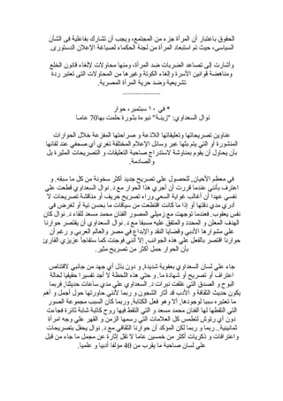 ‫الحقوق باعتبار أن المرأة جزء من المجتمع، ويجب أن تشارك بفاعلية فى الشأن‬
  ‫السياسى، حيث تم استبعاد المرأة من لجنة الحكماء لصياغة العلن الدستورى.‬

  ‫وأشارت إلى تصاعد الضربات ضد المرأة، ومنها محاولت للغاء قانون الخلع‬
  ‫ومناهضة قوانين السرة وإلغاء الكوتة وغيرها من المحاولت التى تعتبر ردة‬
                     ‫تشريعية وضد حرية المرأة المصرية.‬
                              ‫....................‬

                           ‫* في ٠١ سبتمبر، حوار‬
             ‫نوال السعداوي: "زينـة" نبوءة بثـورة حلمت بها07 عامـا‬

    ‫عناوين تصريحاتها وتعليقاتها اللذعة و صراحتها المفزعة خلل الحوارات‬
 ‫المنشورة أو التي يتم بثها عبر وسائل العلم المختلفة تغري أي صحفي عند لقائها‬
  ‫بأن يحاول أن يقوم بمناوشة لستدراج صاحبة التعليقات و التصريحات المثيرة بل‬
                                   ‫والصادمة.‬

   ‫في معظم الحيان, للحصول علي تصريح جديد أكثر سخونة من كل ما سبقه. و‬
‫اعترف بأنني عندما قررت أن أجري هذا الحوار مع د. نوال السعداوي قطعت علي‬
  ‫نفسي عهدا أن أغالب غواية السعي وراء تصريح حريف أو مناقشة تصريحات ل‬
  ‫أدري مدي دقتها أو إذا ما كانت اقتطعت من سياقات ما بحسن نية أو لغرض في‬
‫نفس يعقوب. فعندما توجهت مع زميلي المصور الفنان محمد مسعد للقاء د. نوال كان‬
‫الهدف المعلن و المحدد والمتفق عليه مسبقا مع د. نوال السعداوي أن يقتصر حوارنا‬
   ‫علي مشوارها الدبي وقضايا النقد والبداع في مصر والعالم العربي و رغم أن‬
‫حوارنا اقتصر بالفعل علي هذه الجوانب, إل أنني فوجئت كما ستفاجأ عزيزي القارئ‬
                     ‫بأن الحوار حمل أكثر من تصريح مثير.‬

  ‫جاء علي لسان السعداوي بعفوية شديدة, و دون بذل أي جهد من جانبي لقتناص‬
   ‫اعتراف أو تصريح أو شهادة ما. و حتي هذه اللحظة ل أجد تفسيرا حقيقيا لحالة‬
   ‫البوح و الصدق التي غلفت نبرات د. السعداوي علي مدي ساعات حديثنا, فربما‬
‫يكون حديث الثقافة و الدب قد أثار الشجون و ربما لنني حاورتها حول أجمل و أهم‬
  ‫ما تعتبره سببا لوجودها, أل وهو فعل الكتابة, وربما كان السبب مجموعة الصور‬
 ‫التي التقطها لها الفنان محمد مسعد و التي التقط فيها روح كاتبة شابة ثائرة فجاءت‬
  ‫دون أي رتوش لتطمس كل العلمات التي رسمها الزمن و القهر علي وجه امرأة‬
 ‫ثمانينية.. ربما و ربما لكن المؤكد أن حوارنا الثقافي مع د. نوال يحفل بتصريحات‬
 ‫واعترافات و ذكريات أكثر من خمسين عاما ل تقل إثارة عن مجمل ما جاء من قبل‬
                ‫علي لسان صاحبة ما يقرب من 04 مؤلفا أدبيا و علميا.‬
 
