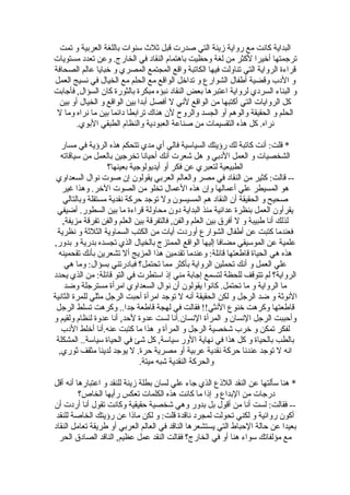 ‫البداية كانت مع رواية زينة التي صدرت قبل ثلث سنوات باللغة العربية و تمت‬
‫ترجمتها أخيرا لكثر من لغة وحظيت باهتمام النقاد في الخارج. وعن تعدد مستويات‬
‫قراءة الرواية التي تناولت فيها الكاتبة واقع المجتمع المصري و خبايا عالم الصحافة‬
‫و الدب وقضية أطفال الشوارع و تداخل الواقع مع الحلم مع الخيال في نسيج العمل‬
‫و البناء السردي لرواية اعتبرها بعض النقاد نبؤه مبكرة بالثورة كان السؤال, فأجابت‬
  ‫كل الروايات التي أكتبها من الواقع لني ل أفصل أبدا بين الواقع و الخيال أو بين‬
 ‫الحلم و الحقيقة والوهم أو الجسد والروح لن هناك ترابطا دائما بين ما نراه وما ل‬
        ‫نراه. كل هذه التقسيمات من صناعة العبودية والنظام الطبقي البوي.‬

   ‫* قلت: أنت كاتبة لك رؤيتك السياسية فالي أي مدي تتحكم هذه الرؤية في مسار‬
   ‫الشخصيات و العمل الدبي و هل شعرت أنك أحيانا تخرجين بالعمل من سياقاته‬
                   ‫الطبيعية لتعبري عن فكر أو أيديولوجية بعينها؟‬
 ‫-- قالت: كثير من النقاد في مصر والعالم العربي يقولون إن صوت نوال السعداوي‬
   ‫هو المسيطر علي أعمالها وإن هذه العمال تخلو من الصوت الخر. وهذا غير‬
    ‫صحيح و الحقيقة أن النقاد هم المسيسون ول توجد حركة نقدية مستقلة وبالتالي‬
 ‫يقرأون العمل بنظرة عدائية منذ البداية دون محاولة قراءة ما بين السطور. أضيفي‬
    ‫لذلك أنا طبيبة و ل أفرق بين العلم والفن, فالتفرقة بين العلم والفن تفرقة مزيفة,‬
 ‫فعندما كتبت عن أطفال الشوارع أوردت آيات من الكتب السماوية الثلثة و نظرية‬
‫علمية عن الموسيقي مضافا إليها الواقع الممتزج بالخيال الذي تجسده بدرية و بدور,‬
  ‫هذه هي الحياة قاطعتها قائلة: وعندما تقدمين هذا المزيج أل تشعرين بأنك تقحمينه‬
     ‫علي العمل و أنك تحملين الرواية بأكثر مما تحتمل؟ فبادرتني بسؤال: وما هي‬
‫الرواية؟ لم تتوقف للحظة لتسمع إجابة مني إذ استطرت في التو قائلة: من الذي يحدد‬
     ‫ما الرواية و ما تحتمل. كانوا يقولون أن نوال السعداوي امرأة مسترجلة وضد‬
‫النوثة و ضد الرجل و لكن الحقيقة أنه ل توجد امرأة أحبت الرجل مثلي للمرة الثانية‬
 ‫قاطعتها وكرهت خنوع النثي!! فقالت في لهجة قاطعة جدا.. وكرهت تسلط الرجل‬
‫وأحببت الرجل النسان و المرأة النسان.أنا لست عدوة لحد, أنا عدوة لنظام ولقيم و‬
   ‫لفكر تمكن و خرب شخصية الرجل و المرأة و هذا ما كتبت عنه.أنا أخلط الدب‬
 ‫بالطب بالحياة و كل هذا في نهاية الور سياسة, كل شئ في الحياة سياسة.. المشكلة‬
  ‫انه ل توجد عندنا حركة نقدية عربية أو مصرية حرة. ل يوجد لدينا مثقف ثوري,‬
                              ‫والحركة النقدية شبه ميتة.‬

‫* هنا سألتها عن النقد اللذع الذي جاء علي لسان بطلة زينة للنقد و اعتبارها أنه أقل‬
         ‫درجات من البداع و إذا ما كانت هذه الكلمات تعكس رأيها الخاص؟‬
‫-- فقالت: لست أنا من أقول بل بدور وهي شخصية حقيقية وكانت تقول أنا أردت أن‬
 ‫أكون روائية و لكني تحولت لمجرد ناقدة قلت: و لكن ماذا عن رؤيتك الخاصة للنقد‬
‫بعيدا عن حالة الحباط التي يستشعرها الناقد في العالم العربي أو طريقة تعامل النقاد‬
  ‫مع مؤلفاتك سواء هنا أو في الخارج؟ فقالت النقد عمل عظيم, الناقد الصادق الحر‬
 