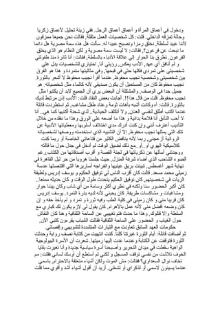 ‫ودخول في أعماق المرأة و أعماق أعماق الرجل. ففي زينة تحليل لعماق زكريا‬
   ‫وحالة تمزقه الداخلي. قلت: كل شخصيات العمل مثقلة, فقالت نحن جميعا ممزقون‬
‫لننا عبيد لسلطة, نخلق رمزا ونصبح عبيدا له. سألت هل هذه سمة مصرية هل دائما‬
   ‫ما نبحث عن فرعون؟, فقالت: ل ليست سمة مصرية و لكن النظام هو الذي يخلق‬
 ‫الفرعون. تطرق بنا الحوار إلي علقة الدباء بالسلطة, فقالت: أنا ثائرة منذ طفولتي‬
       ‫و لم أنافق أي عهد, الدب يعكس, رؤيتي أنا, اختياري للشخصيات يدل علي‬
   ‫شخصيتي علي تمردي فكلها حتي في قبحها, وفي مثاليتها متمردة و هذا هو الفرق‬
  ‫بين شخصيتي وشخصية نجيب محفوظ, عندما أقرأ نجيب محفوظ ل أشعر بالثورة.‬
   ‫نجيب محفوظ كان من المستحيل أن يكون صديقي لنه كالماء مثل شخصياته. هو‬
     ‫جميل جدا في الوصف, والمشكلة أن البعض يري أن الجميع لبد أن يكتبوا مثل‬
  ‫نجيب محفوظ. قلت من قال هذا!!. أجابت بعض النقاد قلت: الدب إذن مرتبط لديك‬
   ‫بالثورة, قالت: آه وكانت أشبه بآهات ثومة وعناد طفل مشاغب, ثم استطردت قائلة‬
 ‫عندما اكتب أطلق لنفسي العنان, ول أتكلف الحيادية.. لدي شحنة أكتبها كما هي.. أنا‬
   ‫ل أحب التأنق أنا فلحة بدائية و هذا ما أضعه علي الورق وهذا ما نفقده من خلل‬
   ‫التأديب أعترف أنني وإن كنت أدرك مدي اختلف أسلوبها ومعطياتها الدبية عن‬
    ‫تلك التي يمثلها نجيب محفوظ, إل أن التشبيه الذي استخدمته ووصفها لشخصياته‬
      ‫الروائية أزعجني, ربما لنه يناقض الكثير من قناعاتي الخاصة أو ربما كنت‬
      ‫كلسيكية الهوي أو..أو..مع ذلك لضيق الوقت لم أدخل في جدل حول ما قالته‬
    ‫ووجدتني أسألها عن ذكرياتها في لجنة القصة و أقرب أصدقائها من الكتاب.رغم‬
‫الضوء الشاحب الذي أضاء شرفة المنزل, حيث جلسنا هروبا من حر ليل القاهرة في‬
   ‫نهاية شهر أغسطس, تبينت بريق عينيها وانفراجه أساريرها التي اقتنصتها عدسة‬
‫زميلي محمد مسعد. قالت كان أقرب الناس لي توفيق الحكيم و يوسف إدريس ولطيفة‬
  ‫الزيات في شخصيتهم, كان توفيق الحكيم يتحدث طول الوقت و كان حديثه ممتعا..‬
  ‫كان أكبر الحضور سنا ولكنه في نظري أكثر وسامة من أي شاب وكان بيننا حوار‬
    ‫ومشاغبات و مشاكسات طريفة. كان يحبني لنه لديه بذرة التمرد. يوسف إدريس‬
   ‫كان قريبا مني و كان زميلي في كلية الطب وفيه ثورة و تمرد و لم يأخذ حقه و إن‬
  ‫كان وضعه أفضل مني لنه عمل بالهرام. كان يقول لي لزم يكون لك كباري مع‬
    ‫السلطة وإل قتلوك, وهذا ما حدث فتم تغييبي عن الساحة الثقافية وهنا كان النقاش‬
     ‫حول الغياب و الحضور علي الساحة الثقافية فقالت الشباب يقرءون كتبي الن,‬
         ‫حكومات العهد السابق تعاونت مع التيارات المتشددة لتشويهي وإقصائي.‬
 ‫ثم أضافت قائلة: أيام الثورة غيرتنا كلنا. كنت انتهيت من كتابة نصف رواية وحدثت‬
  ‫الثورة فتوقفت عن الكتابة وعندما عدت إليها رميتها. شعرت أن السرة البيولوجية‬
    ‫الواهية سقطت في ميدان التحرير وأصبحنا أسرة سياسية جديدة وأنا تغيرت بقايا‬
‫الخوف تلشت من نفسي توقف المسجل و لكني لم أستطع أن أوسك لساني فقلت: مم‬
     ‫تخاف نوال السعداوي؟ فقالت: مش الموت ولكن أشياء متعلقة بالحترام, باسمي‬
 ‫عندما يسيئون لسمي أو لذكراي أو لشغلي. أريد أن أقول أشياء أشد وأقوي مما قلت‬
 