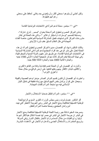 ‫ولكن أخشي أن يشوهوا سمعتي أكثر وأن يلعنوني بعد وفاتي. أحافظ علي سمعتي‬
                            ‫رغم أنهم هلهلوها.‬
                              ‫..................‬

       ‫* في ١١ سبتمبر، حملة لدعم المرأة فى النتخابات البرلمانية القادمة‬

   ‫يدشن المركز المصرى لحقوق المرأة حملة بعنوان "صمم .. أبدع.. شارك"،‬
   ‫ومسابقة لتصميم "بوسترات اواستيكر أو فلير "، وتأتى هذه الحملة فى إطار‬
‫مشروعات المركز الذى تستهدف تفعيل المشاركة السياسية للمواطنين، خاصة الفئات‬
              ‫المهمشة فى ظل النظام السابق عقب ثورة 52 يناير.‬

  ‫وقالت الدكتورة نهاد أبو القمصان، مديرة المركز المصرى لحقوق المرأة، إن هذه‬
 ‫الحملة تعمل على نشر الوعى عند أفراد المجتمع لدعم المرأة فى المشاركة السياسية‬
‫فى النتخابات البرلمانية القادمة، عن طريق نشر مفهوم الدولة المدنية والديمقراطية،‬
  ‫وفى نهاية المسابقة يقدم المركز ثلث جوائز تشجيعية الجائزة الولى 0051 جنيه‬
              ‫والجائزة الثانية 0001 جنيه والجائزة الثالثة 005 جنيه.‬

   ‫وأشارت أبو القمصان إلى أن الحملة تضم 06 شابً وفتاة من القاهرة الكبرى‬
                           ‫ا‬
   ‫والقاليم، لتبادل الفكار بينهم ونقلها للتنفيذ على أرض الواقع من خلل حملة‬
                               ‫لـ"طرق البواب".‬

‫واعتبرت أبو القمصان أن قانون تقسيم الدوائر الصادر مؤخرا يدعم العصبية والقبيلة‬
   ‫وسيعمل على إفراز برلمان بنفس النهج السابق مع زيادة طفيفة فى تمثيل التيار‬
                  ‫السلمى فيه مع استبعاد المرأة والفئات المهمشة.‬
                                  ‫..................‬

           ‫* في ١١ سبتمبر، المرأة والطفل ضحايا الستغلل والتجار‬

   ‫أقر الدكتور عصام شرف رئيس مجلس الوزراء التقرير السنوي الرابع للجنة‬
‫الوطنية التنسيقية لمكافحة ومنع التجار في البشر, وهي الجريمة الخطر التي تهدد‬
                ‫أمن وأمان المجتمع, وبصفة خاصة المرأة والطفل.‬

 ‫وصرحت السفيرة نائلة جبر رئيسة اللجنة الوطنية التنسيقية لمكافحة ومنع التجار‬
 ‫في البشر ان جربمة التجار في البشر في مصر لها خمسة اشكال هيالكثر شيوعا‬
   ‫اولها زواج الفتيات من خلل السماسرة, ثم التجار بأطفال الشوارع في السرقة‬
 ‫وترويج المخدرات, والستغلل الجنسي والدعارة والتجار في العضاء البشرية.‬
 