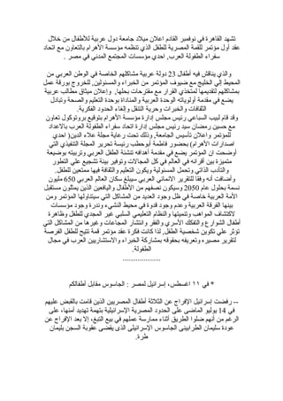 ‫تشهد القاهرة في نوفمبر القادم اعلن ميلد جامعة دول عربية للطفال من خلل‬
‫عقد أول مؤتمر للقمة المصرية للطفل الذي تنظمه مؤسسة الهرام بالتعاون مع اتحاد‬
        ‫سفراء الطفولة العرب, احدي مؤسسات المجتمع المدني في مصر .‬

 ‫والذي يناقش فيه أطفال 32 دولة عربية مشاكلهم الخاصة في الوطن العربي من‬
‫المحيط إلي الخليج مع ضيوف المؤتمر من الخبراء والمسئولين, للخروج بورقة عمل‬
‫بمشاكلهم لتقديمها لمتخذي القرار مع مقترحات بحلها, وإعلن ميثاق مطالب عربية‬
   ‫يضع في مقدمة أولوياته الوحدة العربية والمناداة بوحدة التعليم والصحة وتبادل‬
              ‫الثقافات والخبرات وحرية التنقل وإلغاء الحدود الفكرية.‬
 ‫وقد قام لبيب السباعي رئيس مجلس إدارة مؤسسة الهرام بتوقيع بروتوكول تعاون‬
  ‫مع حسين رمضان سيد رئيس مجلس إدارة اتحاد سفراء الطفولة العرب بالعداد‬
    ‫للمؤتمر واعلن تأسيس الجامعة, وذلك تحت رعاية مجلة علء الدين) احدي‬
  ‫اصدارات الهرام( بحضور فاطمة أبوحطب رئيسة تحرير المجلة التنفيذي التي‬
 ‫أوضحت ان المؤتمر يضع في مقدمة أهدافه تنشئة الطفل العربي وتربيته بوضيعة‬
    ‫متميزة بين أقرانه في العالم في كل المجالت وتوفير بيئة تشجيع علي التطور‬
     ‫والتأدب الذاتي وتحمل المسئولية ويكون التعليم والثقافة فيها ممتعين للطفل.‬
  ‫وأضافت أنه وفقا للتقرير النمائي العربي سيبلغ سكان العالم العربي 056 مليون‬
‫نسمة بحلول عام 0502 وسيكون نصفهم من الطفال واليافعين الذين يمثلون مستقبل‬
 ‫المة العربية خاصة في ظل وجود العديد من المشاكل التي سيتناولها المؤتمر ومن‬
   ‫بينها الفرقة العربية وعدم وجود قدوة في محيط النشيء وندرة وجود مؤسسات‬
  ‫لكتشاف المواهب وتنميتها والنظام التعليمي السلبي غير المجدي للطفل وظاهرة‬
‫أطفال الشوارع والتفكك السري والفقر وانتشار المجاعات وغيرها من المشاكل التي‬
‫تؤثر علي تكوين شخصية الطفل, لذا كانت فكرة عقد مؤتمر قمة تتيح للطفل الفرصة‬
 ‫لتقرير مصيره وتعريفه بحقوقه بمشاركة الخبراء والستشاريين العرب في مجال‬
                                       ‫الطفولة.‬
                                  ‫....................‬


          ‫* في ١١ اغسطس، إسرائيل لمصر : الجاسوس مقابل أطفالكم‬

‫-- رفضت إسرائيل الفراج عن الثلثة أطفال المصريين الذين قامت بالقبض عليهم‬
 ‫في 41 يوليو الماضى على الحدود المصرية السرائيلية بتهمة تهديد أمنها، على‬
‫الرغم من أنهم ضلوا الطريق أثناء ممارسة عملهم في بيع التبغ، إل بعد الفراج عن‬
  ‫عودة سليمان الطرابينى الجاسوس السرائيلى الذى يقضى عقوبة السجن بليمان‬
                                     ‫طرة.‬
 