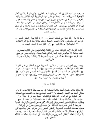 ‫صرح محمود سيد البدوى، المحامى بالستئناف العالى ومجلس الدولة والمين العام‬
‫للجمعية المصرية لمساعدة الحداث وحقوق النسان، لبوابة الوفد اللكترونية بتلقيه‬
 ‫العرض بالمساومة من محام إسرائيلى يدعى اسحاق ميسلر الذى أوكلته محكمة بئر‬
 ‫سبع السرائيلية للدفاع عن الطفال الثلثة، والذي قام بإرسال مذكرة رسمية بذلك‬
‫إلى اللواء عادل المرسى، رئيس هيئة القضاء العسكرى، موضحا أنه حاول التواصل‬
‫معه لعمل مذكرة دفاع قانونية يتم عرضها على المحكمة فى جلستهم القادمة يوم 81‬
                                   ‫سبتمبر القادم.‬

‫وأكد أنه حاول التواصل مع المجلس العسكرى ووزارة الخارجية والسفير المصرى‬
‫فى إسرائيل وقد تلقى ردا من المجلس العسكرى يفيد بأنه لن يترك هؤلء الطفال،‬
     ‫إل أنه لم يتمكن من التواصل مع وزير الخارجية أو السفير المصرى .‬

  ‫كانت القوات السرائيلية قد قامت في 8002 بإلقاء القبض على الشاب المصري‬
 ‫أحمد سلمة 32 سنة، من قبيلة السواركة فى شمال سيناء، وإيداعه سجن بئر سبع‬
 ‫أثناء قيامه ببيع شحنة معسل على الحدود المصرية السرائيلية، ومازال محبوسا‬
                               ‫حتى الن .‬

 ‫وبعد مرور أكثر من 3 أعوام وبعد الثورة المصرية كرر 3 أطفال من نفس القبيلة‬
 ‫الفعلة ذاتها حيث قام صلح احمد عبد ال سليم، 51 سنة، ومحمد سليم سلمى عيد،‬
‫51 سنة، وفايز عبد الحميد سلمة، 41 سنة، بتهريب شحنة معسل جديدة لعرب 84‬
‫مقابل 051 جنيها، فتم إلقاء القبض عليهم فى يوليو الماضى ووجهت لهم تهمة تهديد‬
                     ‫أمن إسرائيل وتم إيداعهم بنفس السجن!‬

                                 ‫تجارة الموت‬

 ‫قال خالد سلمة، شقيق أحمد سلمة المحتجز فى بئر سبع منذ 8002، ومن أقرباء‬
‫صلح أحمد أحد الطفال المحتجزين: " ذهب أحمد مع عدد من الشباب لبيع السجائر‬
    ‫على الحدود مع إسرائيل، وأثناء ذلك تم اختطافه.. بحثنا عنه فى كل مكان دون‬
  ‫جدوى حتى وصل لنا منه أول خطاب يخبرنا فيه بأنه محتجز فى سجن بئر سبع،‬
‫وطالبنا بمخاطبة السفير المصرى فى إسرائيل لخراجه من السجن، ثم أرسل خطابا‬
    ‫آخر بعد 3 أشهر يخبرنا فيه بأنه انتقل من سجنه إلى سجن عمون فى إسرائيل،‬
‫حاولنا مخاطبة السلطات المصرية والسفير المصرى فى إسرائيل حتى يساعدونا فى‬
 ‫الفراج عنه، ولكن كل ما جاءنا أن المجلس العسكرى أكد أنه سوف يحميهم ووعد‬
‫بالتحرك لستعادة الطفال المصريين، وما يقلقنا بشدة أن اتصاله بنا انقطع منذ انتقاله‬
                                   ‫للسجن الجديد.‬
 