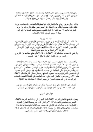 ‫وعن تجارة المعسل ورواجها على الحدود أوضح خالد: "تجارة المعسل عادة ما‬
 ‫تكون بين البدو و السرائيليين وعرب 84، وهى تجارة معروفة وكل شحنة معسل‬
             ‫يقوم الطفل بتوصيلها يحصل مقابلها على 051 جنيها".‬

 ‫وأكمل: بالرغم من رواج هذه التجارة إل أنها محفوفة بالمخاطر، فاحتمالت عودة‬
 ‫الطفل تكون ضعيفة وكثير من الطفال لقوا مصرعهم بطلق نارى إما من حرس‬
   ‫الحدود وإما بنيران إسرائيلية، أو تم توقيفهم وحبسهم بتهمة تهديد أمن إسرائيل‬
                      ‫ويكون مصيرهم مثل هؤلء الطفال.‬

                                 ‫مقايضة صهيونية‬
‫سلمة لفت إلى أن كل طفل مصري كان يتم توقيفه من قبل السرائيليين قبل الثورة‬
‫كان يتم تسليمه لهله خلل 42 ساعة بشكل فورى، ولكن بعد الثورة لم يتم تسليم أى‬
  ‫طفل، وأن الحادثة الخيرة تعد أول حادثة بعد الثورة وتتردد أقاويل كثيرة بأن‬
                   ‫القوات السرائيلية أمرت بعدم تسليم الطفال.‬
‫وأوضح أنه بعد ما حدث لهؤلء الطفال قرر كل الهالى منع أطفالهم من الخروج‬
               ‫والعمل فى هذه التجارة حتى ل يلقون نفس المصير .‬

    ‫وأكد محمود سيد البدوى، محام وأمين عام الجمعية المصرية لمساعدة الحداث‬
  ‫وحقوق النسان، هذا الزعم قائل إن المحكمة فى بئر سبع قامت بتوكيل اثنين من‬
‫المحامين السرائيليين للطفال الثلثة، وأنهما حاول التواصل معه لعمل مذكرة دفاع‬
 ‫قانونية يتم عرضها على المحكمة فى جلستهم القادمة يوم 81 سبتمبر القادم. مضيفا‬
‫أن المحاميين السرائيليين وهما محمود الصانع وإسحاق ميسلر اقترحا تسليم الطفال‬
‫مقابل الفراج عن عودة سليمان الطرابينى، أحد المتهمين فى قضايا التجسس لحساب‬
    ‫إسرائيل، والذي ينفذ حكما بالسجن في مصر لمدة 51 عاما منذ عام 0002 .‬

  ‫وأضاف أنهما قاما بإرسال مذكرة رسمية بذلك إلى اللواء عادل المرسى، رئيس‬
   ‫هيئة القضاء العسكرى، طالبا فيها بتسليم الطرابيلى مقابل الطفال الثلثة .‬

                               ‫اتهام غير قانوني‬

 ‫وحول الوضع القانونى لهؤلء الطفال لفت البدوى إلى أن التهام الموجه للطفال‬
   ‫المصريين بمقتضى قانون 4591 السرائيلى الذى يجرم مسألة تجاوز الحدود‬
  ‫والتسلل من دولة معادية، غير قانوني لن مصر بعد اتفاقية كام ديفيد لم تعد دولة‬
 ‫معادية، وبالتالى يتنافى ذلك مع احتجاز هؤلء الطفال، إضافة إلى أنه يمثل خرقا‬
              ‫لتفاقية حقوق الطفل التي وقعت عليها مصر وإسرائيل.‬
 