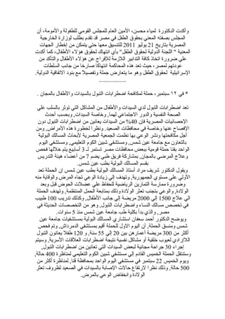 ‫وأكدت الدكتورة لمياء محسن، المين العام للمجلس القومي للطفولة والمومة، أن‬
   ‫المجلس بصفته المعني بحقوق الطفل في مصر قد تقدم بطلب لوزارة الخارجية‬
  ‫المصرية بتاريخ 12 يوليو 1102 للتنسيق معها حتي يتمكن من إخطار الجهات‬
‫المعنية " اللجنة الدولية لحقوق الطفل" بأي انتهاك لحقوق هؤلء الطفال، كما أكدت‬
  ‫علي ضرورة اتخاذ كافة التدابير اللزمة للفراج عن هؤلء الطفال والتأكد من‬
     ‫عودتهم لمصر، حيث تعد هذه المحاكمة انتهاكا صارخا من جانب السلطات‬
‫السرائيلية لحقوق الطفل وهو ما يتعارض جملة وتفصيلً مع بنود التفاقية الدولية.‬
                                  ‫..................‬

 ‫* في ٢١ سبتمبر، حملة لمكافحة اضطرابات التبول بالسيدات والطفال بالمجان .‬

 ‫تعد اضطرابات التبول لدي السيدات والطفال من المشاكل التي توثر بالسلب علي‬
       ‫الصحة النفسية والدور الجتماعي لهما, وخاصة السيدات, وبحسب أحدث‬
  ‫الحصائيات المصرية فإن 04% من السيدات يعانين من اضطرابات التبول دون‬
 ‫الفصاح عنها وخاصة في محافظات الصعيد. ونظرا لخطورة هذه المراض, ومن‬
  ‫أجل مكافحتها ونشر الوعي بها نظمت الجمعية المصرية لبحاث المسالك البولية‬
   ‫بالتعاون مع جامعة عين شمس, ومستشفي شبين الكوم التعليمي, ومستشفي اليوم‬
 ‫الواحد بقنا حملة قومية ببعض محافظات مصر تستمر لـ 3 أسابيع يتم خللها فحص‬
  ‫وعلج المرضي بالمجان, بمشاركة فريق طبي يضم 7 من أعضاء هيئة التدريس‬
                      ‫بقسم المسالك البولية بطب عين شمس.‬
  ‫ويقول الدكتور شريف مراد أستاذ المسالك البولية بطب عين شمس إن الحملة تعد‬
‫الولي علي مستوي الجمهورية, وتهدف إلي زيادة الوعي تجاه المرض والوقاية منه‬
    ‫وضرورة ممارسة التمارين الرياضية للحفاظ علي عضلت الحوض قبل وبعد‬
 ‫الولدة, والوعي بتجنب تعثر الولدة وذلك بمتابعة الحمل المنتظمة, وتهدف الحملة‬
‫الي علج 0051 إلي 0002 مريضة إلي جانب الطفال, وكذلك تدريب 001 طبيب‬
 ‫في تخصص مسالك النساء واضطرابات التبول, وهو من التخصصات الحديثة في‬
             ‫مصر, والذي بدأ بكلية طب جامعة عين شمس منذ 5 سنوات.‬
   ‫ويوضح الدكتور أحمد سعفان استشاري المسالك البولية بمستشفيات جامعة عين‬
  ‫شمس ومنسق الحملة, أن اليوم الول للحملة أقيم بمستشفي الدمرداش, وتم فحص‬
 ‫أكثر من 003 مريضة أعمارهن بين 02 إلي 55 سنة, و 021 طفل يعانون التبول‬
‫اللإرادي لعيوب خلقية أو مشاكل نفسية نتيجة اضطرابات العلقات السرية, وسيتم‬
     ‫إجراء 03 جراحة مجانية لبعض السيدات التي تعانين من اضطرابات التبول,‬
‫وستنتقل الحملة الخميس القادم إلي مستشفي شبين الكوم التعليمي لمناظرة 004 حالة,‬
 ‫ويوم الخميس 22 سبتمبر في مستشفي اليوم الواحد بمحافظة قنا, لمناظرة أكثر من‬
 ‫005 حالة, وذلك نظرا لرتفاع حالت الصابة بالسيدات في الصعيد لظروف تعثر‬
                        ‫الولدة وانخفاض الوعي بالمرض.‬
 