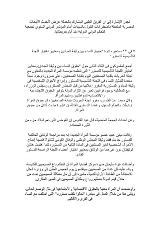 ‫تجدر الشارة إلي ان الفريق الطبي المشارك بالحملة عرض لحدث البحاث‬
‫المصرية المتعلقة باضطرابات التبول بالسيدات أمام المؤتمر الدولي السنوي لجمعية‬
                   ‫التحكم البولي الدولية منذ أيام ببريطانيا.‬
                                ‫..................‬


     ‫* في ٢١ سبتمبر، ندوة "حقوق النساء بين وثيقة المبادئ ومعايير اختيار اللجنة‬
                                                              ‫التأسيسية للدستور"‬

  ‫أجمع المشاركون فى اللقاء الثانى حول "حقوق النساء بين وثيقة المبادئ ومعايير‬
  ‫اختيار اللجنة التأسيسية للدستور" التى تنظمه مؤسسة المرأة الجديدة بالتعاون مع‬
  ‫لجنة الحريات بنقابة الصحفيين اليوم بنقابة الصحفيين، على ضرورة وجود نسبة‬
  ‫محددة لتمثيل النساء فى اللجنة التأسيسية للدستور وإدراج الحوال الشخصية فى‬
‫وثيقة المبادئ الدستورية المقرر إعلنها من قبل المجلس العسكرى ومجلس الوزراء،‬
    ‫مع المطالبة بوجود قوانيين تعبر عن التزام الدولة بتوفير الحقوق الجتماعية‬
                       ‫والقتصادية للمواطنيين ومنهم المرأة.‬
  ‫وقال محمد عبد القدوس، مقرر لجنة الحريات بنقابة الصحفيين، إن حقوق المرأة‬
  ‫ارتبطت بالنظام السابق، رافضا الدعاوى القائلة إن الثورة جاءت لتنال من حقوق‬
                                      ‫المرأة.‬

‫وعن أحداث الجمعة الماضية، قال عبد القدوس إن الفوضى التى تعم البلد جزء من‬
                             ‫الثورة المضادة.‬

  ‫وقالت نيفين عبيد عضو مؤسسة المرأة الجديدة إنه بعد مراجعة الوثائق الحاكمة‬
  ‫للدستور جاءت فقط وثيقتا المجلس الوطنى والوفاق القومى لتتناول قضية إدماج‬
 ‫الحوال الشخصية لغير المسلمين فى المادة الثانية من الدستور، كما اهتمت هاتان‬
 ‫الوثيقتان دون غيرهما من الوثائق بمعايير اختيار أعضاء اللجنة الواضعة للدستور‬
                                     ‫القادم.‬

 ‫وأضافت عزة سليمان مديرة مركز قضايا المرأة أن النظام باع المسيحيين للكنيسة،‬
 ‫وبناء عليه فإن عددا من المسحيين سيتقدمون يوم الخميس المقبل إلى وزارة العدل‬
  ‫للستقالة من الطائفة الرثوذكسية، مشيرة إلى أن حل مشكلة المسيحيين تمت من‬
        ‫خلل قيام الدولة بتنظيم زواج وطلق المسيحين فى الشهر العقارى.‬

‫وأوضحت أن المرأة معنية بالحقوق القتصادية والجتماعية فى ظل الوضع الحالى،‬
‫ويأتى هذا من خلل العمل فى مبادرة "تعالوا نكتب دستورنا" التى احتكت مع النساء‬
                             ‫فى القرى والقاليم.‬
 
