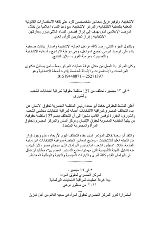 ‫النتخابية، وتوفير فريق محامين متخصصين للرد على كافة الستفسارات القانونية‬
  ‫المعنية بالعملية النتخابية والدوائر النتخابية، مع دعم النساء إعلميا من خلل‬
  ‫المرصد العلمى الذى يهدف إلى إبراز قصص النساء اللتى يدرن معاركهن‬
                    ‫النتخابية وإبراز تجاربهن للرأى العام.‬

‫ويتناول الجزء الثانى رصد كافة مراحل العملية النتخابية وإصدار بيانات صحفية‬
‫بناء على الرصد اليومى لجميع المراحل، وهى مرحلة الترشيح والدعاية النتخابية‬
                   ‫والتصويت ومرحلة الفرز وإعلن النتائج.‬

‫وكان المركز بدأ العمل من خلل غرفة عمليات المركز بخط ساخن يستقبل شكاوى‬
    ‫المرشحات والستفسارات والسئلة الخاصة بإدارة الحملة النتخابية وهو‬
                     ‫79317252 – 17084491510.‬
                               ‫...................‬

   ‫* في ٣١ سبتمبر، تحالف من 721 منظمة حقوقية لمراقبة انتخابات الشعب‬
                                 ‫والشورى‬

 ‫أعلن الناشط الحقوقى حافظ أبو سعدة رئيس المنظمة المصرية لحقوق النسان عن‬
 ‫بدء التحالف المصرى لمراقبة النتخابات أعماله لمراقبة انتخابات مجلسى الشعب‬
‫والشورى، المقررة نوفمبر القادم، مشيراً إلى أن التحالف يضم 721 منظمة حقوقية،‬
‫من بينها المنظمة المصرية لحقوق النسان ومركز أندلس والمركز المصرى لحقوق‬
                        ‫المرأة والمجموعة المتحدة.‬

‫وانتقد أبو سعدة خلل المؤتمر الذى عقده التحالف اليوم الربعاء، عدم وجود قرار‬
‫من اللجنة العليا للنتخابات، يوضح المعايير الخاصة بمراقبة النتخابات البرلمانية‬
‫القادمة، قائل: "مجلس الشعب القادم ليس البرلمان الذى سيحكم مصر، لن الهدف‬
‫منه تشكيل اللجنة التأسيسية التى مهمتها وضع الدستور المصرى"، مطالبا أن تمثل‬
   ‫فى البرلمان القادم كافة القوى والتيارات السياسية والدينية والوطنية المختلفة.‬
                                ‫.......................‬

                              ‫* في ٤١ سبتمبر،‬
                        ‫المركز المصري لحقوق المرأة‬
               ‫يبدأ غرفة عمليات لمراقبة اانتخابات البرلمانية‬
                          ‫١١٠٢ من منظور نوعي‬
                                     ‫,,,,‬
  ‫أستمرارا لدور المركز المصري لحقوق المرأة في سعيه الدائم من أجل تعزيز‬
 