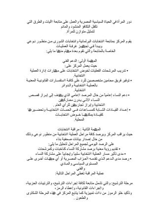 ‫دور المرأة في الحياة السياسية المصرية والعمل على متابعة اآليات والطرق التي‬
                         ‫تكفل التكافؤ المنشود والمائم‬
                             ‫لتمثيل متوازن للمرأة.‬

‫يقوم المركز بمتابعة اانتخابات البرلمانية وانتخابات الشورى مـن منظـور نـوعي‬
                    ‫ويبـدأ فـي تجھيـز غرفـة العمليـات‬
            ‫الخاصة بالمتابعة والتي تقوم بعدة مھام منھا ما يلي:‬

                              ‫المھمة اأولي: الدعم الفني‬
                                ‫حيث يعمل المركز على:‬
   ‫• تدريب المرشحات الفعليات لخوض اانتخابات على مھارات إدارة العملية‬
                                      ‫اانتخابية.‬
‫• توفير فريق محامين متخصصين للرد على كافـة ااستفسـارات القانونيـة المعنيـة‬
                             ‫بالعمليـة اانتخابيـة والـدوائر‬
                                       ‫اانتخابية.‬
  ‫• دعم النساء إعاميً من خال المرصد اإعامي الذي يھدف إلى إبـراز قصـص‬
                                                            ‫ا‬
                          ‫النسـاء التـي يـدرن معـاركھن‬
                      ‫اانتخابية وإبراز تجاربھن للرأي العام .‬
 ‫• إعــداد القيــادات الشــابة كمســاعدات فــي الحمــات اانتخابيــة وتحضــيرھا‬
                        ‫كقيــادة يمكنھــا خــوض اانتخابــات‬
                                       ‫المحلية.‬

                      ‫المھمة الثانية : مراقبة اانتخابات‬
‫حيث يراقب المركز ويرصد كافة مراحل العملية اانتخابية من منظور نوعي وذلك‬
                     ‫من خال إصدار بيانات صحفية بناء‬
               ‫على الرصد اليومي لجميع المراحل لتحليل ما يلي:‬
        ‫• تقديم رؤية معنية برصد مشاركة النساء كناخبات وكمرشحات‬
      ‫• مدى تأثير مسار العملية اانتخابية سلبيً وإيجابيً على مشاركة النساء‬
                          ‫ا‬       ‫ا‬
‫• رصد مدى الـدعم الـذي تقدمـه اأحـزاب المصـرية أو أي جھـات أخـرى علـى‬
                         ‫المسـتوى السياسـي والمـادي‬
                                     ‫والفني‬
                    ‫عملية المراقبة تغطي المراحل التالية:‬

‫مرحلة الترشيح: والتي تشمل متابعة لكافة إجراءات الترشيح، والترتيبات الحزبية،‬
                     ‫واإجراءات القانونية، وإعطاء الرمز،‬
 ‫وتأكيد خلو الرموز من داات تمييزية كما يتابع المركز في ھذه المرحلة الشكاوى‬
                                  ‫والطعون .‬
 