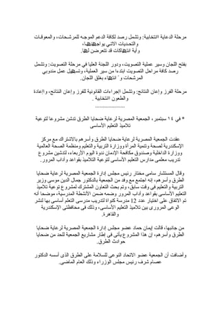 ‫مرحلة الدعاية اانتخابية: وتشمل رصد لكافة الدعم الموجـه للمرشـحات، والمعوقـات‬
                       ‫والتحـديات التـي يواجھنھـا،‬
                      ‫وأية انتھاكات قد تتعرضن لھا.‬

‫بفتح اللجان وسير عملية التصويت، ودور اللجنة العليا في مرحلة التصويت: وتشمل‬
   ‫رصد كافة مراحل التصويت ابتدءا من سير العملية، وتسھيل عمل مندوبي‬
                    ‫المرشحات و ً انتھاء بغلق اللجان.‬

‫مرحلة الفرز وإعان النتائج: وتشمل اإجراءات القانونية للفرز وإعان النتائج، واإعادة‬
                                ‫والطعون اانتخابية .‬
                                  ‫....................‬

‫* في ٤١ سبتمبر، الجمعية المصرية لرعاية ضحايا الطرق تدشن مشروعا لتوعية‬
                         ‫تلميذ التعليم الساسى‬

   ‫عقدت الجمعية المصرية لرعاية ضحايا الطرق وأسرهم بالشتراك مع مركز‬
 ‫السكندرية لصحة وتنمية المرأة ووزارة التربية والتعليم ومنظمة الصحة العالمية‬
  ‫ووزارة الداخلية وصندوق مكافحة الدمان ندوة اليوم الربعاء، لتدشين مشروع‬
   ‫تدريب معلمى مدارس التعليم الساسى لتوعية التلميذ بقواعد وآداب المرور.‬

 ‫وقال المستشار سامى مختار رئيس مجلس إدارة الجمعية المصرية لرعاية ضحايا‬
 ‫الطرق وأسرهم، إنه اجتمع مع وفد من الجمعية بالدكتور جمال الدين موسى وزير‬
 ‫التربية والتعليم فى وقت سابق، وتم بحث التعاون المشترك لمشروع توعية تلميذ‬
‫التعليم الساسى بقواعد وآداب المرور وضمه ضمن النشطة المدرسية، موضحا أنه‬
‫تم التفاق على اختيار عدد 21 مدرسة كنواة لتدريب مدرسى التعلم أساسى بها لنشر‬
     ‫الوعى المرورى بين تلميذ التعليم الساسى، وذلك فى محافظتى السكندرية‬
                                 ‫والقاهرة.‬

 ‫من جانبها، قالت إيمان حماد عضو مجلس إدارة الجمعية المصرية لرعاية ضحايا‬
 ‫الطرق وأسرهم، إن هذا المشروع يأتى فى إطار مشاريع الجمعية للحد من ضحايا‬
                              ‫حوادث الطرق.‬

‫وأضافت أن الجمعية عضو التحاد النوعى للسلمة على الطرق الذى أسسه الدكتور‬
            ‫عصام شرف رئيس مجلس الوزراء وذلك العام الماضى.‬
 