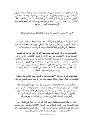 ‫وأوضح الدكتور محمد المختار أمين عام الجمعية المصرية لرعاية ضحايا الطرق‬
‫وأسرهم ومدير برامج التوعية، إن هذا المشروع ضمن فعاليات )عقد السلمة على‬
 ‫الطرق ( مشروع 01‪ RS‬الذى أطلقه المين العام للمم المتحدة ومنظمة الصحة‬
‫العالمية، وتم الحتفال به يوم 11 مايو من هذا العام وشاركت فيه الجمعية المصرية‬
                      ‫لرعاية ضحايا الطرق وأسرهم.‬
                             ‫..................‬

      ‫* في ٤١ سبتمبر، "المصري" يراقب النتخابات لحساب المرشحات.‬


 ‫أعلن المركز المصرى لحقوق المرأة أنه سوف يقوم بمتابعة النتخابات البرلمانية‬
‫وانتخابات الشورى من منظور نوعي، حيث يبدأ في تجهيز غرفة العمليات الخاصة‬
    ‫بالمتابعة والتي تقوم بمراقبة النتخابات ودعم المرشحات سياسيا وإعلميا .‬

   ‫تنقسم مهام الغرفة إلى الدعم الفنى حيث يعمل المركز علي تدريب المرشحات‬
 ‫الفعليات لخوض النتخابات علي مهارات إدارة العملية النتخابية، وتوفير فريق‬
‫محامين متخصص للرد علي كافة الستفسارات القانونية المعنية بالعملية النتخابية‬
‫والدوائر، ودعم النساء إعلميا من خلل المرصد العلمي الذي يهدف الي إبراز‬
   ‫قصص النساء اللتي يدرن معاركهن النتخابية وإبراز تجاربهن للرأي العام،‬
 ‫بالضافة إلى إعداد القيادات الشابة كمساعدات في الحملت النتخابية وكقيادات‬
                        ‫يمكنها خوض النتخابات المحلية .‬

  ‫كما سيقوم المركز بمراقبة النتخابات حيث يراقب ويرصد كافة مراحل العملية‬
‫النتخابية من خلل إصدار بيانات صحفية بناء على الرصد اليومي لجميع المراحل.‬

   ‫وتبدأ مرحلة مراقبة النتخابات من فتح باب الترشيح والتي تشمل متابعة كافة‬
 ‫إجراءات الترشيح والترتيبات الحزبية والجراءات القانونية وإعطاء الرمز وتأكيد‬
    ‫خلو الرموز من دللت تمييزية، كما يتابع المركز في هذه المرحلة الشكاوى‬
   ‫والطعون، ثم مرحلة الدعاية النتخابية وتشمل رصد الدعم الموجه للمرشحات‬
       ‫والمعوقات والتحديات اللتي يواجهنها وأي انتهاكات قد يتعرضن لها.‬

 ‫وأخيرا مرحلة التصويت وتشمل رصد كافة المراحل من حيث فتح اللجان وسير‬
‫عملية التصويت ودور اللجنة العليا في سير العملية النتخابية، وتسهيل عمل مندوبي‬
‫المرشحات إلى غلق اللجان، وأخيرا مرحلة الفرز وإعلن النتائج وتشمل الجراءات‬
         ‫القانونية للفرز وإعلن النتائج والعادة والطعون النتخابية .‬
                             ‫....................‬
 