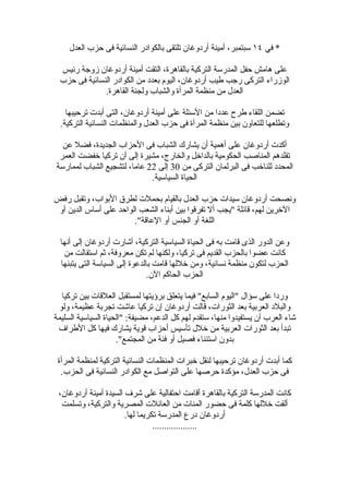 ‫* في ٤١ سبتمبر، أمينة أردوغان تلتقى بالكوادر النسائية فى حزب العدل‬

 ‫على هامش حفل المدرسة التركية بالقاهرة، التقت أمينة أردوغان زوجة رئيس‬
 ‫الوزراء التركى رجب طيب أردوغان، اليوم بعدد من الكوادر النسائية فى حزب‬
              ‫العدل من منظمة المرأة والشباب ولجنة القاهرة.‬

    ‫تضمن اللقاء طرح عددا من السئلة على أمينة أردوغان، التى أبدت ترحيبها‬
  ‫وتطلعها للتعاون بين منظمة المرأة فى حزب العدل والمنظمات النسائية التركية.‬

  ‫أكدت أردوغان على أهمية أن يشارك الشباب فى الحزاب الجديدة، فضل عن‬
 ‫تقلدهم المناصب الحكومية بالداخل والخارج، مشيرة إلى أن تركيا خفضت العمر‬
‫المحدد للناخب فى البرلمان التركى من 03 إلى 22 عاما، لتشجيع الشباب لممارسة‬
                             ‫الحياة السياسية.‬

‫ونصحت أردوغان سيدات حزب العدل بالقيام بحملت لطرق البواب، وتقبل رفض‬
 ‫الخرين لهم، قائلة "يجب أل تفرقوا بين أبناء الشعب الواحد على أساس الدين أو‬
                        ‫اللغة أو الجنس أو العاقة".‬

  ‫وعن الدور الذى قامت به فى الحياة السياسية التركية، أشارت أردوغان إلى أنها‬
   ‫كانت عضوا بالحزب القديم فى تركيا، ولكنها لم تكن معروفة، ثم استقالت من‬
  ‫الحزب لتكون منظمة نسائية، ومن خللها قامت بالدعوة إلى السياسة التى يتبنها‬
                                ‫الحزب الحاكم الن.‬

  ‫وردا على سؤال "اليوم السابع" فيما يتعلق برؤيتها لمستقبل العلقات بين تركيا‬
 ‫والبلد العربية بعد الثورات، قالت أردوغان إن تركيا عاشت تجربة عظيمة، ولو‬
‫شاء العرب أن يستفيدوا منها، ستقدم لهم كل الدعم، مضيفة: "الحياة السياسية السليمة‬
 ‫تبدأ بعد الثورات العربية من خلل تأسيس أحزاب قوية يشارك فيها كل الطراف‬
                     ‫بدون استئناء فصيل أو فئة من المجتمع".‬

 ‫كما أبدت أردوغان ترحيبها لنقل خبرات المنظمات النسائية التركية لمنظمة المرأة‬
  ‫فى حزب العدل، مؤكدة حرصها على التواصل مع الكوادر النسائية فى الحزب.‬

 ‫كانت المدرسة التركية بالقاهرة أقامت احتفالية على شرف السيدة أمينة أردوغان،‬
  ‫ألقت خللها كلمة فى حضور المئات من العائلت المصرية والتركية، وتسلمت‬
                       ‫أردوغان درع المدرسة تكريما لها.‬
                                 ‫...................‬
 