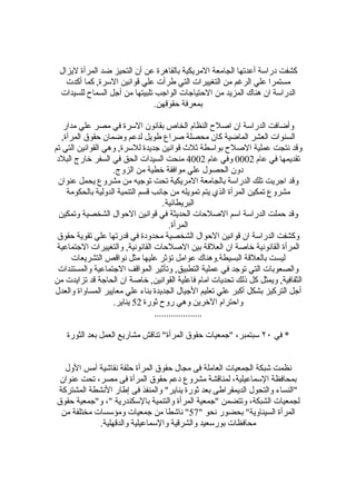 ‫كشفت دراسة أعدتها الجامعة المريكية بالقاهرة عن أن التحيز ضد المرأة ليزال‬
   ‫مستمرا علي الرغم من التغييرات التي طرأت علي قوانين السرة, كما أكدت‬
 ‫الدراسة ان هناك المزيد من الحتياجات الواجب تلبيتها من أجل السماح للسيدات‬
                               ‫بمعرفة حقوقهن.‬

   ‫وأضافت الدراسة ان اصلح النظام الخاص بقانون السرة في مصر علي مدار‬
   ‫السنوات العشر الماضية كان محصلة صراع طويل لدعم وضمان حقوق المرأة,‬
‫وقد نتجت عملية الصلح بواسطة ثلث قوانين جديدة للسرة, وهي القوانين التي تم‬
 ‫تقديمها في عام 2000 وفي عام 2004 منحت السيدات الحق في السفر خارج البلد‬
                    ‫دون الحصول علي موافقة خطية من الزوج.‬
 ‫وقد اجريت تلك الدراسة بالجامعة المريكية تحت توجيه من مشروع يحمل عنوان‬
     ‫مشروع تمكين المرأة الذي يتم تمويله من جانب قسم التنمية الدولية بالحكومة‬
                                     ‫البريطانية.‬
  ‫وقد حملت الدراسة اسم الصلحات الحديثة في قوانين الحوال الشخصية وتمكين‬
                                        ‫المرأة.‬
 ‫وكشفت الدراسة ان قوانين الحوال الشخصية محدودة في قدرتها علي تقوية حقوق‬
 ‫المرأة القانونية خاصة ان العلقة بين الصلحات القانونية, والتغييرات الجتماعية‬
       ‫ليست بالعلقة البسيطة.وهناك عوامل تؤثر عليها مثل نواقص التشريعات‬
 ‫والصعوبات التي توجد في عملية التطبيق, وتأثير المواقف الجتماعية والمستندات‬
‫الثقافية, ويمثل كل ذلك تحديات امام فاعلية القوانين, خاصة ان الحاجة قد تزايدت من‬
‫أجل التركيز بشكل أكبر علي تعليم الجيال الجديدة بناء علي معايير المساواة والعدل‬
                    ‫واحترام الخرين وهي روح ثورة 25 يناير.‬
                                  ‫....................‬

    ‫* في ٠٢ سبتمبر، "جمعيات حقوق المرأة" تناقش مشاريع العمل بعد الثورة‬


  ‫نظمت شبكة الجمعيات العاملة فى مجال حقوق المرأة حلقة نقاشية أمس الول‬
 ‫بمحافظة السماعيلية، لمناقشة مشروع دعم حقوق المرأة فى مصر، تحت عنوان‬
‫"النساء والتحول الديمقراطى بعد ثورة يناير" والمنفذ فى إطار النشطة المشتركة‬
‫لجمعيات الشبكة، وتتضمن "جمعية المرأة والتنمية بالسكندرية "، و"جمعية حقوق‬
 ‫المرأة السيناوية" بحضور نحو "75" ناشطا من جمعيات ومؤسسات مختلفة من‬
            ‫محافظات بورسعيد والشرقية والسماعيلية والدقهلية.‬
 