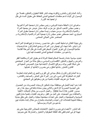 ‫وأشاد المشاركون بالمشروع لكونه يهدف لنشر ثقافة الحقوق والتمكين، فضل عن‬
‫الوصول إلى آليات لدعم منظمات المجتمع المدنى للحفاظ على حقوق النساء فى ظل‬
                          ‫تراجعها بعد الثورة.‬

  ‫ساهم فى إدارة الحلقة ماجدة النويشى، رئيس مجلس إدارة جمعية المرأة العربية‬
  ‫وعضو مجلس الشعب السابق عن حزب الوفد، حنان عوض عن جمعية المرأة‬
   ‫والتنمية بالسكندرية، سوسن حجاب رئيسة مجلس إدارة جمعية حقوق المرأة‬
‫السيناوي، أحمد مصطفى عضو مجلس إدارة جمعية المرأة والتنمية بالسكندرية، و‬
                        ‫المحاضر هانى الحبالى المحامى.‬

‫وفى نهاية النقاش تم تسليط الضوء على عدة صور رصدت تراجع قضايا المرأة بعد‬
  ‫ثورة يناير، كما نبهت إلى تهميش دور المرأة، ووضع المشاركون عدة توصيات‬
   ‫ختامية للوصول إلى تعزيز التحول الديمقراطى للنساء فى ظل المرحلة القادمة‬
              ‫وتدعيم دور منظمات المجتمع المدنى تلخصت فيما يلى:‬

 ‫تحديد سياسية عامة واضحة المعالم لخطة الدولة لدعم حقوق المرأة ومكافحة الفقر‬
‫والمرض والجهل والتمكين القتصادى والسياسى، وخلق حالة من الحوار المجتمعى‬
  ‫على شبكة الفيس بوك، ومواقع التصال الجتماعية حول النصوص المعيبة فى‬
           ‫القانون للتحاور بشأنها لخلق وعى بضرورة إلغائها أو تعديلها.‬

 ‫ودعا المشاركون للنزول بشكل ميدانى إلى القرى والنجوع والعشوائيات لمقاومة‬
 ‫التيارات المتطرفة التى تسىء إلى دور المرأة على المنابر والمساجد والكنائس،‬
         ‫فضل عن تعريف الفتيات بأهمية دورهن وحقوقهن فى المجتمع.‬

 ‫كما دعوا أيضً للعمل فى محافظة سيناء لتمكين الزوجات المصريات من الحصول‬
                                                            ‫ا‬
   ‫على الجنسية المصرية لولدهن واللئى يجدن معاناة بالغة فى سبيل هذا رغم‬
   ‫صدور القانون 451 لسنة 4002 . والعمل الدءوب من خلل الشبكات الهلية‬
 ‫والتحالفات بين الجمعيات على الحد من الفقر، وتعريف الفتيات بأهمية مشاركتهن‬
‫السياسية والمجتمعية، والعمل على أجندات مجتمعية محلية، والعمل على خلق حماية‬
‫ومظلة تأمينية للعاملت الزراعيات والخادمات بالمنازل من خلل إنشاء نقابات لهن‬
                         ‫بتدعيم من الدولة ومؤسساتها.‬

  ‫كما تشاور العضاء فى ضرورة تأجيل النتخابات للمجالس التشريعية حتى يتم‬
  ‫تهيئة الوعى العام لتلقى تلك الثقافة الحقوقية والختيار والمشاركة على ضوئها.‬
 