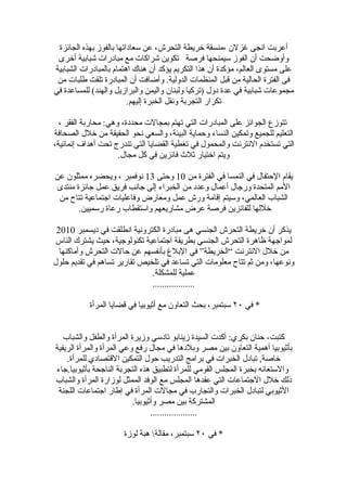 ‫أعربت انجى غزلن ،منسقة خريطة التحرش، عن سعاداتها بالفوز بهذه الجائزة‬
 ‫وأوضحت أن الفوز سيمنحها فرصة تكوين شراكات مع مبادرات شبابية أخرى‬
‫على مستوى العالم، مؤكدة أن هذا التكريم يؤكد أن هناك اهتمام بالمبادرات الشبابية‬
 ‫فى الفترة الحالية من قبل المنظمات الدولية. وأضافت أن المبادرة تلقت طلبات من‬
‫مجموعات شبابية في عدة دول )تركيا ولبنان واليمن والبرازيل والهند( للمساعدة في‬
                         ‫تكرار التجربة ونقل الخبرة إليهم.‬

  ‫تتوزع الجوائز على المبادرات التي تهتم بمجالت محددة، وهي: محاربة الفقر ،‬
‫التعليم للجميع وتمكين النساء وحماية البيئة، والسعي نحو الحقيقة من خلل الصحافة‬
‫التي تستخدم النترنت والمحمول في تغطية القضايا التي تندرج تحت أهداف إنمائية،‬
                     ‫ويتم اختيار ثلث فائزين في كل مجال.‬

‫يقام الحتفال في النمسا في الفترة من 01 وحتى 31 نوفمبر ، ويحضره ممثلون عن‬
 ‫المم المتحدة ورجال أعمال وعدد من الخبراء إلى جانب فريق عمل جائزة منتدى‬
 ‫الشباب العالمي، وسيتم إقامة ورش عمل ومعارض وفاعليات اجتماعية تتاح من‬
        ‫خللها للفائزين فرصة عرض مشاريعهم واستقطاب رعاة رسميين.‬

 ‫يذكر أن خريطة التحرش الجنسي هى مبادرة الكترونية انطلقت في ديسمبر 0102‬
‫لمواجهة ظاهرة التحرش الجنسي بطريقة اجتماعية تكنولوجية، حيث يشترك الناس‬
  ‫من خلل النترنت ”الخريطة“ في البلغ بأنفسهم عن حالت التحرش وأماكنها‬
‫ونوعها، ومن ثم تتاح معلومات التي تساعد في تلخيص تقارير تساهم في تقديم حلول‬
                              ‫عملية للمشكلة.‬
                              ‫..................‬

           ‫* في ٠٢ سبتمبر، بحث التعاون مع أثيوبيا في قضايا المرأة‬


   ‫كتبت- حنان بكري: أكدت السيدة زينابو تادسي وزيرة المرأة والطفل والشباب‬
‫بأثيوبيا أهمية التعاون بين مصر وبلدها في مجال رفع وعي المرأة والمرأة الريفية‬
    ‫خاصة, تبادل الخبرات في برامج التدريب حول التمكين القتصادي للمرأة.‬
‫والستعانه بخبرة المجلس القومي للمرأة لتطبيق هذه التجربة الناجحة بأثيوبيا.جاء‬
‫ذلك خلل الجتماعات التي عقدها المجلس مع الوفد الممثل لوزارة المرأة والشباب‬
 ‫الثيوبي لتبادل الخبرات والتجارب في مجالت المرأة في إطار اجتماعات اللجنة‬
                          ‫المشتركة بين مصر وأثيوبيا.‬
                                 ‫....................‬

                      ‫* في ٠٢ سبتمبر، مقالة هبة لوزة‬
 