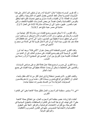 ‫-- أكد تقرير أصدرته منظمة "بلن" الدولية أنه رغم أن تمكين المرأة كان على قمة‬
 ‫الولويات المصرية خلل العقد الماضى بفضل التغييرات التشريعية، والكثير من‬
 ‫المبادرات الفعالة، إل أن الفتيات والنساء مازلن يواجهن تحديات كثيرة فيما يتعلق‬
 ‫بالفرص القتصادية والعمل، فضل عن بعض الممارسات التقليدية كالعنف، والتى‬
  ‫تعود بالضرر عليهن، مشيرا إلى أن معدلت مشاركة الناث فى العمل ل تزال‬
                    ‫متدنية فى مصر حيث تبلغ نحو 5.81%.‬

  ‫وأكد التقرير، أنه ل يمكن تحسين وضع الفتيات دون مشاركة أكثر إيجابية من‬
‫الشباب والرجال فى حياتهن، وأن الباء والخوة والزواج يمكن أن يساهموا بدور‬
 ‫أساسى فى تحقيق مساواة حقيقية بين الجنسين، مشيرا إلى أنه فى عام 9002 كان‬
‫هناك نحو 61 مليون سيدة أمية، أى أن المرأة تمثل تقريبا 07 فى المائة من مجموع‬
                             ‫الميين فى مصر.‬

  ‫ولفت التقرير السنوى للمنظمة الذى يحمل عنوان "لننى فتاة"، ويعد أحد أبرز‬
 ‫التقارير الرئيسية الذى يقيم وضع الفتيات على مستوى العالم، إلى أن العديد من‬
‫المعتقدات القديمة حول الفروق بين أدوار الجنسين فى المجتمع ل تزال راسخة بين‬
                                  ‫الشباب.‬

 ‫ودعا التقرير إلى ضرورة وضع خطة عمل فعالة تقترح على صانعى السياسات‬
‫والقائمين على التخطيط ما يمكن أن يحدث اختلفا حقيقيا فى حياة الفتيات فى جميع‬
                                  ‫أنحاء العالم.‬

  ‫وكشف التقرير، الذى تضمن استطلع أولى شمل أكثر من 4 آلف طفل بأنحاء‬
 ‫العالم، أن الطفال فى الواقع يشعرون بسعادة أكثر، عندما يرون آباءهم يتقاسمون‬
          ‫المسئوليات المنزلية بدل من التمسك بتصورات نمطية جامدة.‬
                              ‫....................‬

‫* في ٤٢ سبتمبر، منظمة المرأة بحزب العدل تطلق حملة "فاهمة حقى" فى القاهرة‬
                                 ‫الكبرى.‬

 ‫أعلنت داليا زيادة، عضو منظمة المرأة بحزب العدل، عن انطلق حملة "فاهمة‬
‫حقى"، التى تهدف إلى توعية النساء فى القاهرة والمحافظات بالحقوق السياسية فى‬
   ‫تلك المرحلة، مع اقتراب النتخابات البرلمانية، والتركيز لحقً على الحقوق‬
              ‫ا‬
   ‫القتصادية والجتماعية المنصوص عليها فى القانون المصرى والتفاقيات‬
                            ‫والمواثيق الدولية.‬
 