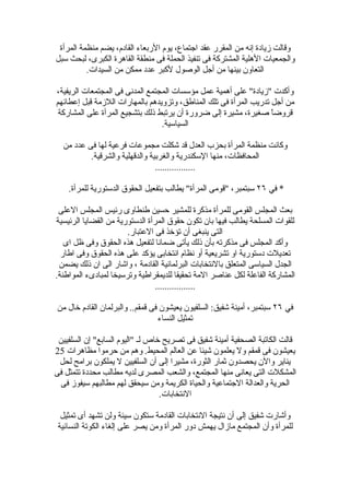 ‫وقالت زيادة إنه من المقرر عقد اجتماع، يوم الربعاء القادم، يضم منظمة المرأة‬
‫والجمعيات الهلية المشتركة فى تنفيذ الحملة فى منطقة القاهرة الكبرى، لبحث سبل‬
          ‫التعاون بينها من أجل الوصول لكبر عدد ممكن من السيدات.‬

‫وأكدت "زيادة" على أهمية عمل مؤسسات المجتمع المدنى فى المجتمعات الريفية،‬
‫من أجل تدريب المرأة فى تلك المناطق، وتزويدهم بالمهارات اللزمة قبل إعطائهم‬
 ‫قروضاً صغيرة، مشيرة إلى ضرورة أن يرتبط ذلك بتشجيع المرأة على المشاركة‬
                                 ‫السياسية.‬

  ‫وكانت منظمة المرأة بحزب العدل قد شكلت مجموعات فرعية لها فى عدد من‬
          ‫المحافظات، منها السكندرية والغربية والدقهلية والشرقية.‬
                                ‫.................‬

    ‫* في ٦٢ سبتمبر، "قومى المرأة" يطالب بتفعيل الحقوق الدستورية للمرأة.‬

 ‫بعث المجلس القومى للمرأة مذكرة للمشير حسين طنطاوى رئيس المجلس العلى‬
‫للقوات المسلحة يطالب فيها بان تكون حقوق المرأة الدستورية من القضايا الرئيسية‬
                       ‫التى ينبغى أن تؤخذ فى العتبار.‬
   ‫وأكد المجلس فى مذكرته بأن ذلك يأتى ضمانا لتفعيل هذه الحقوق وفى ظل اى‬
  ‫تعديلت دستورية او تشريعية أو نظام انتخابى يؤكد على هذه الحقوق وفى اطار‬
 ‫الجدل السياسى المتعلق بالنتخابات البرلمانية القادمة ، واشار الى ان ذلك يضمن‬
‫المشاركة الفاعلة لكل عناصر المة تحقيقا للديمقراطية وترسيخا لمبادىء المواطنة.‬
                                 ‫.................‬

‫في ٦٢ سبتمبر، أمينة شفيق: السلفيون يعيشون فى قمقم.. والبرلمان القادم خال من‬
                                 ‫تمثيل النساء‬

 ‫قالت الكاتبة الصحفية أمينة شفيق فى تصريح خاص لـ "اليوم السابع" إن السلفيين‬
‫يعيشون فى قمقم ول يعلمون شيئا عن العالم المحيط. وهم من حرموا مظاهرات 52‬
 ‫يناير والن يحصدون ثمار الثورة، مشيرا إلى أن السلفيين ل يملكون برامح لحل‬
‫المشكلت التى يعانى منها المجتمع، والشعب المصرى لديه مطالب محددة تتمثل فى‬
 ‫الحرية والعدالة الجتماعية والحياة الكريمة ومن سيحقق لهم مطالبهم سيفوز فى‬
                                  ‫النتخابات.‬

  ‫وأشارت شفيق إلى أن نتيجة النتخابات القادمة ستكون سيئة ولن تشهد أى تمثيل‬
 ‫للمرأة وأن المجتمع مازال يهمش دور المرأة ومن يصر على إلغاء الكوتة النسائية‬
 