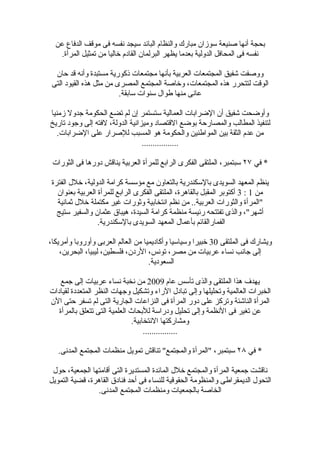 ‫بحجة أنها صنيعة سوزان مبارك والنظام البائد سيجد نفسه فى موقف الدفاع عن‬
   ‫نفسه فى المحافل الدولية بعدما يظهر البرلمان القادم خاليا من تمثيل المرأة.‬

  ‫ووصفت شفيق المجتمعات العربية بأنها مجتمعات ذكورية مستبدة وأنه قد حان‬
 ‫الوقت لتتحرر هذه المجتمعات، وخاصة المجتمع المصرى من مثل هذه القيود التى‬
                         ‫عانى منها طوال سنوات سابقة.‬

‫وأوضحت شفيق أن الضرابات العمالية ستستمر إن لم تضع الحكومة جدول زمنيا‬
‫لتنفيذ المطالب والمصارحة بوضع القتصاد وميزانية الدولة، لفته إلى وجود تاريخ‬
   ‫من عدم الثقة بين المواطنين والحكومة هو المسبب للصرار على الضرابات.‬
                                 ‫.................‬

 ‫* في ٧٢ سبتمبر، الملتقى الفكرى الرابع للمرأة العربية يناقش دورها فى الثورات‬

 ‫ينظم المعهد السويدى بالسكندرية بالتعاون مع مؤسسة كرامة الدولية، خلل الفترة‬
   ‫من 1 : 3 أكتوبر المقبل بالقاهرة، الملتقى الفكرى الرابع للمرأة العربية بعنوان‬
   ‫"المرأة والثورات العربية.. من نظم انتخابية وثورات غير مكتملة خلل ثمانية‬
   ‫أشهر"، والذى تفتتحه رئيسة منظمة كرامة السيدة، هيباق عثمان والسفير ستيج‬
                  ‫الفمارالقائم بأعمال المعهد السويدى بالسكندرية.‬

‫ويشارك فى الملتقى 03 خبيرا وسياسيا وأكاديميا من العالم العربى وأوروبا وأمريكا،‬
    ‫إلى جانب نساء عربيات من مصر، تونس، الردن، فلسطين، ليبيا، البحرين،‬
                                    ‫السعودية.‬

    ‫يهدف هذا الملتقى والذى تأسس عام 9002 من نخبة نساء عربيات إلى جمع‬
‫الخبرات العالمية وتحليلها وإلى تبادل الراء وتشكيل وجهات النظر المتعددة لقيادات‬
‫المرأة الناشئة وتركز على دور المرأة فى النزاعات الجارية التى لم تسفر حتى الن‬
   ‫عن تغير فى النظمة وإلى تحليل ودراسة للبحاث العلمية التى تتعلق بالمرأة‬
                               ‫ومشاركتها النتخابية.‬
                                    ‫................‬

   ‫* في ٨٢ سبتمبر، "المرأة والمجتمع" تناقش تمويل منظمات المجتمع المدنى.‬

 ‫ناقشت جمعية المرأة والمجتمع خلل المائدة المستديرة التى أقامتها الجمعية، حول‬
‫التحول الديمقراطى والمنظومة الحقوقية للنساء فى أحد فنادق القاهرة، قضية التمويل‬
                ‫الخاصة بالجمعيات ومنظمات المجتمع المدنى.‬
 