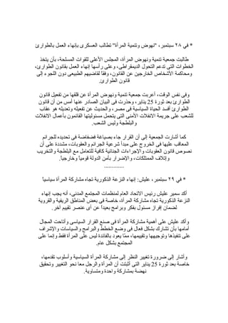 ‫* في ٨٢ سبتمبر، "نهوض وتنمية المرأة" تطالب العسكرى بإنهاء العمل بالطوارئ‬

  ‫طالبت جمعية تنمية ونهوض المرأة، المجلس العلى للقوات المسلحة، بأن يتخذ‬
‫الخطوات التى تدعم التحول الديمقراطى، وعلى رأسها إنهاء العمل بقانون الطوارئ،‬
 ‫ومحاكمة الشخاص الخارجين عن القانون، وفقً لقاضيهم الطبيعى دون اللجوء إلى‬
                                ‫ا‬
                               ‫قانون الطوارئ.‬

 ‫وفى نفس الوقت، أعربت جمعية تنمية ونهوض المرأة عن قلقها من تفعيل قانون‬
 ‫الطوارئ بعد ثورة 52 يناير، وحذرت فى البيان الصادر عنها أمس من أن قانون‬
 ‫الطوارئ أفسد الحياة السياسية فى مصر، والحديث عن تفعيله وتعديله هو عقاب‬
‫للشعب على جريمة النفلت المنى التى يتحمل مسئوليتها القائمون بأعمال النفلت‬
                            ‫والبلطجة وليس الشعب.‬

  ‫كما أشارت الجمعية إلى أن القرار جاء بصياغة فضفاضة فى تحديده للجرائم‬
 ‫المعاقب عليها فى الخروج على مبدأ شرعية الجرائم والعقوبات، مشددة على أن‬
‫نصوص قانون العقوبات والجراءات الجنائية كافية للتعامل مع البلطجة والتخريب‬
           ‫وإتلف الممتلكات، والضرار بأمن الدولة قوميً وخارجيً.‬
            ‫ا‬       ‫ا‬
                                  ‫.............‬

   ‫ا‬
   ‫* في ٩٢ سبتمبر، عليش: إنهاء النزعة الذكورية تجاه مشاركة المرأة سياسي ً‬

   ‫أكد سمير عليش رئيس التحاد العام لمنظمات المجتمع المدنى، أنه يجب إنهاء‬
 ‫النزعة الذكورية تجاه مشاركة المرأة، خاصة فى بعض المناطق الريفية والقروية‬
         ‫لضمان إفراز مسئول بفكر وبرامج بعيدً عن أى عنصر تقييم آخر.‬
                                 ‫ا‬

 ‫وأكد عليش على أهمية مشاركة المرأة فى صنع القرار السياسى وأتاحت المجال‬
 ‫أمامها بأن تشارك بشكل فعال فى وضع الخطط والبرامج والسياسات والشراف‬
 ‫على تنفيذها وتوجيهها وتقييمها، م ّا يعود بالفائدة ليس على المرأة فقط وإنما على‬
                                             ‫م‬
                            ‫المجتمع بشكل عام.‬

   ‫وأشار إلى ضرورة تغيير النظر إلى مشاركة المرأة السياسية وأسلوب تقدمها،‬
  ‫خاصة بعد ثورة 52 يناير التى أثبتت أن المرأة والرجل معا نحو التغيير وتحقيق‬
                        ‫نهضة بمشاركة واحدة ومتساوية.‬
 