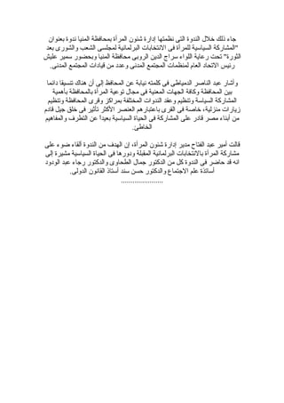 ‫جاء ذلك خلل الندوة التى نظمتها إدارة شئون المرأة بمحافظة المنيا ندوة بعنوان‬
‫"المشاركة السياسية للمرأة فى النتخابات البرلمانية لمجلسى الشعب والشورى بعد‬
‫الثورة" تحت رعاية اللواء سراج الدين الروبى محافظة المنيا وبحضور سمير عليش‬
 ‫رئيس التحاد العام لمنظمات المجتمع المدنى وعدد من قيادات المجتمع المدنى.‬

 ‫وأشار عبد الناصر الدمياطى فى كلمته نيابة عن المحافظ إلى أن هناك تنسيقا دائما‬
    ‫بين المحافظة وكافة الجهات المعنية فى مجال توعية المرأة بالمحافظة بأهمية‬
 ‫المشاركة السياسة وتنظيم وعقد الندوات المختلفة بمراكز وقرى المحافظة وتنظيم‬
‫زيارات منزلية، خاصة فى القرى باعتبارهم العنصر الكثر تأثير فى خلق جيل قادم‬
‫من أبناء مصر قادر على المشاركة فى الحياة السياسية بعيدً عن التطرف والمفاهيم‬
                       ‫ا‬
                                    ‫الخاطئ.‬

‫قالت أمير عبد الفتاح مدير إدارة شئون المرأة، إن الهدف من الندوة ألقاء ضوء على‬
‫مشاركة المرأة بالنتخابات البرلمانية المقبلة ودورها فى الحياة السياسية مشيرة إلى‬
‫انه قد حاضر فى الندوة كل من الدكتور جمال الطحاوى والدكتور رجاء عبد الودود‬
          ‫أساتذة علم الجتماع والدكتور حسن سند أستاذ القانون الدولى.‬
                                ‫......................‬
 