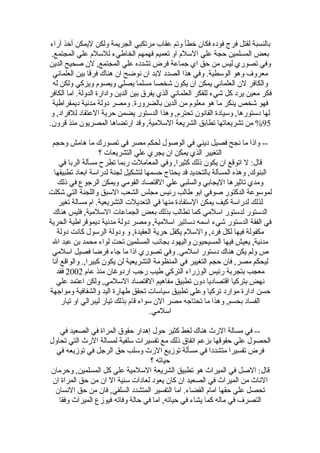 ‫بالنسبة لقتل فرج فوده فكان خطأ وتم عقاب مرتكبي الجريمة ولكن ليمكن أخذ آراء‬
 ‫بعض المسلمين حجة علي السلم او تعميم فهمهم الخاطيء للسلم علي المجتمع.‬
‫وفي تصوري ليس من حق اي جماعة فرض تشدده علي المجتمع, لن صحيح الدين‬
  ‫معروف وهو الوسطية. وفي هذا الصدد لبد ان نوضح ان هناك فرقا بين العلماني‬
  ‫والكافر لن العلماني يمكن ان يكون شخصا مسلما يصلي ويصوم ويزكي ولكن له‬
‫فكر معين يرد كل شيء للفكر العلماني الذي يفرق بين الدين وادارة الدولة. اما الكافر‬
 ‫فهو شخص ينكر ما هو معلوم من الدين بالضرورة. ومصر دولة مدنية ديمقراطية‬
 ‫لها دستورها, وسيادة القانون تحترم, وهذا الدستور يضمن حرية العتقاد للفراد, و‬
‫59% من تشريعاتها تطابق الشريعة السلمية, وقد ارتضاها المصريون منذ قرون.‬

 ‫-- واذا ما نجح فصيل ديني في الوصول لحكم مصر في تصورك ما هامش وحجم‬
                    ‫التغيير الذي يمكن ان يجري علي التشريعات ؟‬
    ‫قال: ل اتوقع ان يكون ذلك كثيرا, وفي المعاملت ربما تطرح مسألة الربا في‬
  ‫البنوك, وهذه المسألة بالتحديد قد يحتاج حسمها لتشكيل لجنة لدراسة ابعاد تطبيقها‬
   ‫ومدي تاثيرها اليجابي والسلبي علي القتصاد القومي ويمكن الرجوع في ذلك‬
‫لموسوعة الدكتور صوفي ابو طالب رئيس مجلس الشعب السبق واللجنة التي شكلت‬
    ‫لذلك لدراسة كيف يمكن الستفادة منها في التعديلت التشريعية. ام مسالة تغير‬
 ‫الدستور لدستور اسلمي كما تطالب بذلك بعض الجماعات السلمية, فليس هناك‬
‫في الفقة الدستور شيء اسمه دساتير اسلمية, ومصر دولة مدنية ديموقراطية الحرية‬
   ‫مكفولة فيها لكل فرد, والسلم يكفل حرية العقيدة, و ودولة الرسول كانت دولة‬
 ‫مدنية, يعيش فيها المسيحيون واليهود بجانب المسلمين تحت لواء محمد بن عبد ال‬
 ‫ص ولم يكن هناك دستور اسلمي. وفي تصوري اذا ما جاء فرضا فصيل اسلمي‬
 ‫ليحكم مصر, فان حجم التغيير في المنظومة التشريعية لن يكون كبيرا,. والواقع أنا‬
   ‫معجب بتجربة رئيس الوزراء التركي طيب رجب اردوغان منذ عام 2002 فقد‬
   ‫نهض بتركيا اقتصاديا دون تطبيق مفاهيم القتصاد السلمي, ولكن اعتمد علي‬
‫حسن ادارة موارد تركيا وعلي تطبيق سياسات تحقق طهارة اليد والشفافية ومواجهة‬
     ‫الفساد بحسم, وهذا ما تحتاجه مصر الن سواء قام بذلك تيار ليبرالي او تيار‬
                                       ‫اسلمي.‬

    ‫-- في مسالة الرث هناك لغط كثير حول إهدار حقوق المراة في الصعيد في‬
‫الحصول علي حقوقها بزعم اتفاق ذلك مع تفسيرات سلفية لمسالة الرث التي تحاول‬
  ‫فرض تفسيرا متشددا في مسألة توزيع الرث وسلب حق الرجل في توزيعه في‬
                                   ‫حياته ؟‬
‫قال: الصل في الميراث هو تطبيق الشريعة السلمية علي كل المسلمين, وحرمان‬
 ‫الناث من الميراث في الصعيد ان كان يعود لعادات سئية ال ان من حق المراة ان‬
  ‫تحصل علي حقها امام القضاء. اما التفسير المتشدد السلفي, فان من حق النسان‬
   ‫التصرف في ماله كما يشاء في حياته, اما في حالة وفاته فيوزع الميراث وفقا‬
 