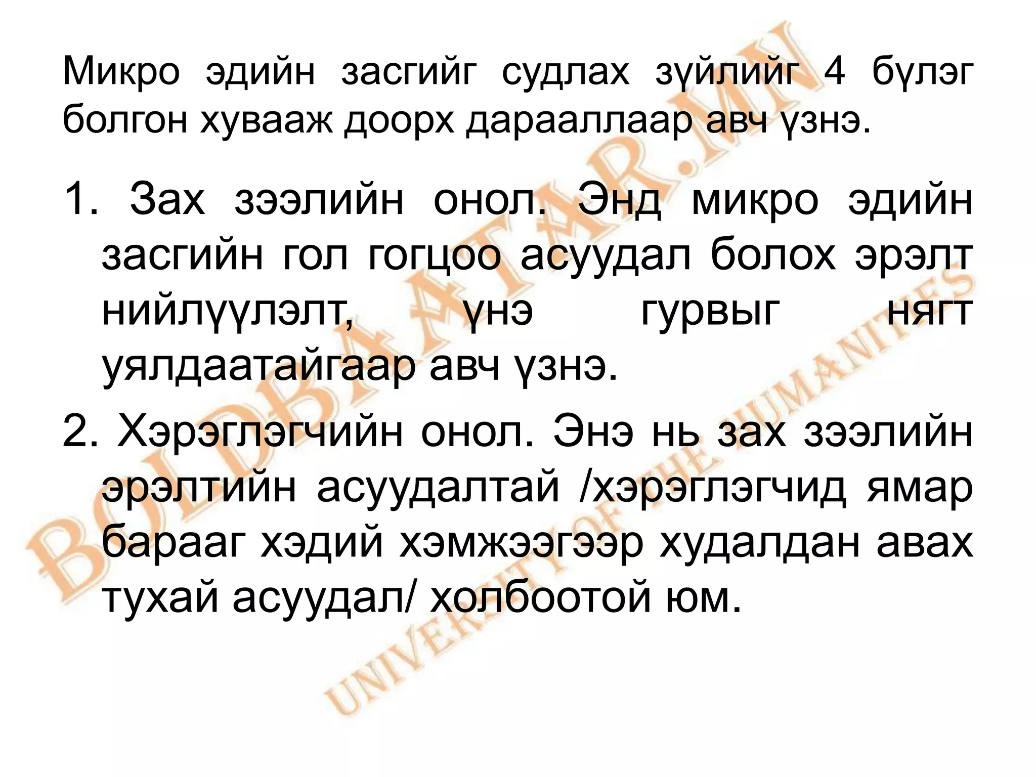 Микро эдийн засгийг судлах зүйлийг 4 бүлэг
болгон хувааж доорх дарааллаар авч үзнэ.

1. Зах зээлийн онол. Энд микро эдийн
  засгийн гол гогцоо асуудал болох эрэлт
  нийлүүлэлт,     үнэ     гурвыг     нягт
  уялдаатайгаар авч үзнэ.
2. Хэрэглэгчийн онол. Энэ нь зах зээлийн
  эрэлтийн асуудалтай /хэрэглэгчид ямар
  барааг хэдий хэмжээгээр худалдан авах
  тухай асуудал/ холбоотой юм.
 
