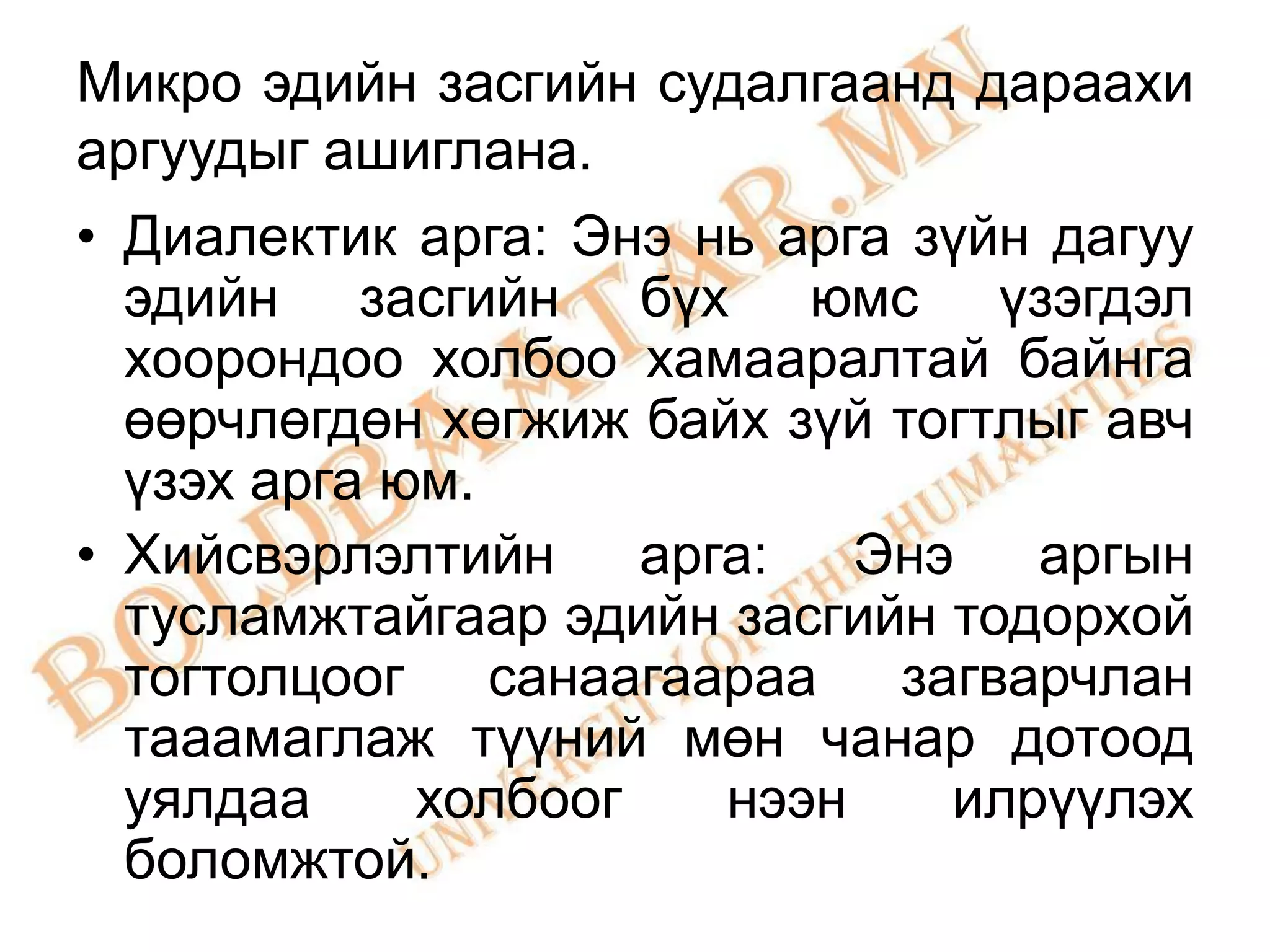 Микро эдийн засгийн судалгаанд дараахи
аргуудыг ашиглана.
• Диалектик арга: Энэ нь арга зүйн дагуу
  эдийн засгийн бүх юмс үзэгдэл
  хоорондоо холбоо хамааралтай байнга
  өөрчлөгдөн хөгжиж байх зүй тогтлыг авч
  үзэх арга юм.
• Хийсвэрлэлтийн     арга:   Энэ   аргын
  тусламжтайгаар эдийн засгийн тодорхой
  тогтолцоог санаагаараа загварчлан
  тааамаглаж түүний мөн чанар дотоод
  уялдаа     холбоог    нээн    илрүүлэх
  боломжтой.
 