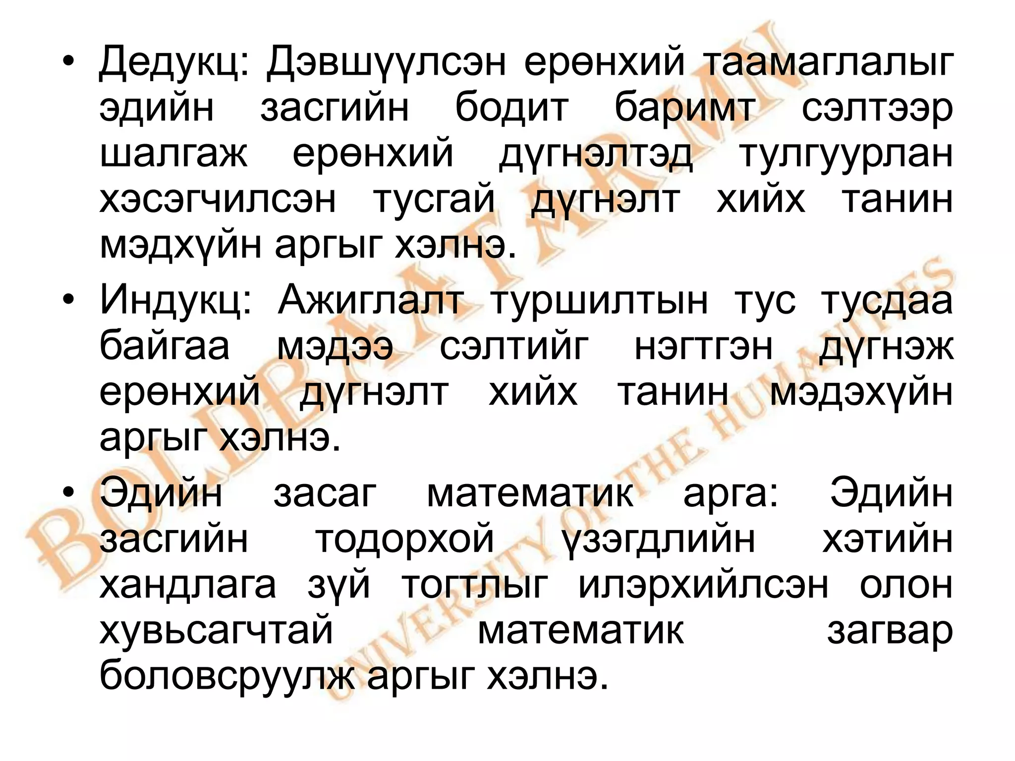 • Дедукц: Дэвшүүлсэн ерөнхий таамаглалыг
  эдийн засгийн бодит баримт сэлтээр
  шалгаж ерөнхий дүгнэлтэд тулгуурлан
  хэсэгчилсэн тусгай дүгнэлт хийх танин
  мэдхүйн аргыг хэлнэ.
• Индукц: Ажиглалт туршилтын тус тусдаа
  байгаа мэдээ сэлтийг нэгтгэн дүгнэж
  ерөнхий дүгнэлт хийх танин мэдэхүйн
  аргыг хэлнэ.
• Эдийн засаг математик арга: Эдийн
  засгийн   тодорхой    үзэгдлийн хэтийн
  хандлага зүй тогтлыг илэрхийлсэн олон
  хувьсагчтай       математик     загвар
  боловсруулж аргыг хэлнэ.
 