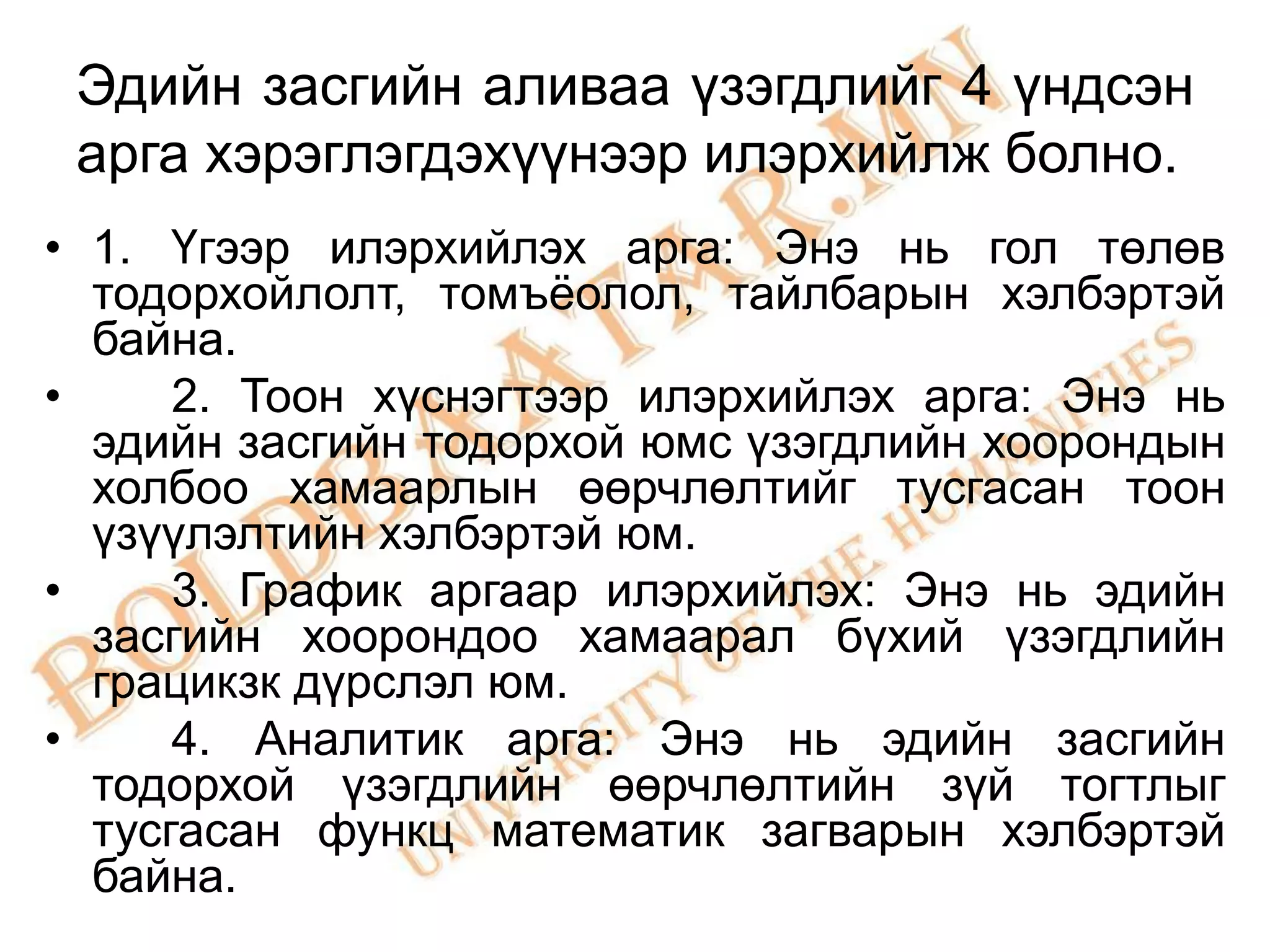 Эдийн засгийн аливаа үзэгдлийг 4 үндсэн
 арга хэрэглэгдэхүүнээр илэрхийлж болно.
• 1. Үгээр илэрхийлэх арга: Энэ нь гол төлөв
  тодорхойлолт, томъѐолол, тайлбарын хэлбэртэй
  байна.
•     2. Тоон хүснэгтээр илэрхийлэх арга: Энэ нь
  эдийн засгийн тодорхой юмс үзэгдлийн хоорондын
  холбоо хамаарлын өөрчлөлтийг тусгасан тоон
  үзүүлэлтийн хэлбэртэй юм.
•     3. График аргаар илэрхийлэх: Энэ нь эдийн
  засгийн хоорондоо хамаарал бүхий үзэгдлийн
  грацикзк дүрслэл юм.
•     4. Аналитик арга: Энэ нь эдийн засгийн
  тодорхой үзэгдлийн өөрчлөлтийн зүй тогтлыг
  тусгасан функц математик загварын хэлбэртэй
  байна.
 
