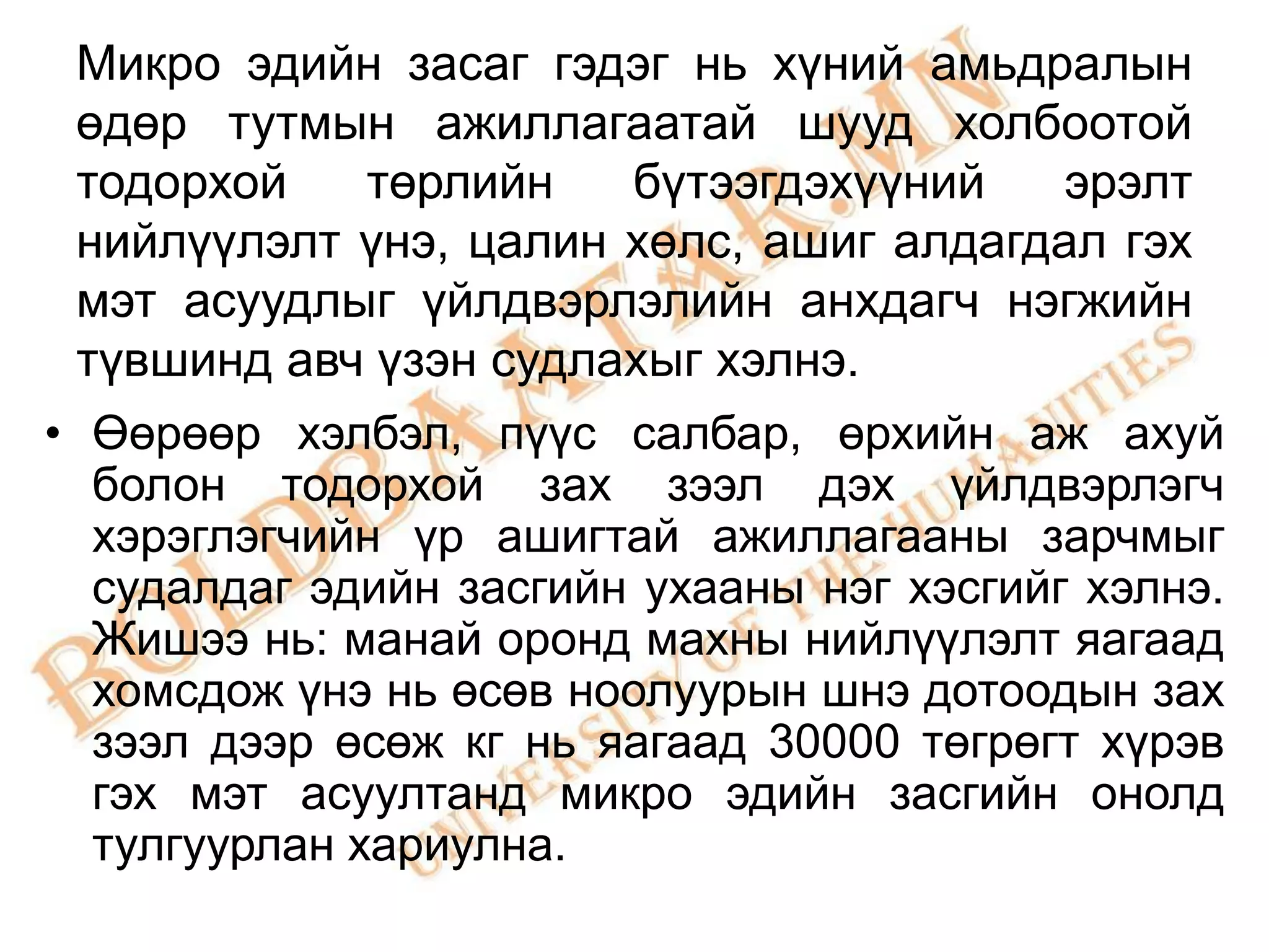 Микро эдийн засаг гэдэг нь хүний амьдралын
 өдөр тутмын ажиллагаатай шууд холбоотой
 тодорхой     төрлийн   бүтээгдэхүүний     эрэлт
 нийлүүлэлт үнэ, цалин хөлс, ашиг алдагдал гэх
 мэт асуудлыг үйлдвэрлэлийн анхдагч нэгжийн
 түвшинд авч үзэн судлахыг хэлнэ.
• Өөрөөр хэлбэл, пүүс салбар, өрхийн аж ахуй
  болон тодорхой зах зээл дэх үйлдвэрлэгч
  хэрэглэгчийн үр ашигтай ажиллагааны зарчмыг
  судалдаг эдийн засгийн ухааны нэг хэсгийг хэлнэ.
  Жишээ нь: манай оронд махны нийлүүлэлт яагаад
  хомсдож үнэ нь өсөв ноолуурын шнэ дотоодын зах
  зээл дээр өсөж кг нь яагаад 30000 төгрөгт хүрэв
  гэх мэт асуултанд микро эдийн засгийн онолд
  тулгуурлан хариулна.
 