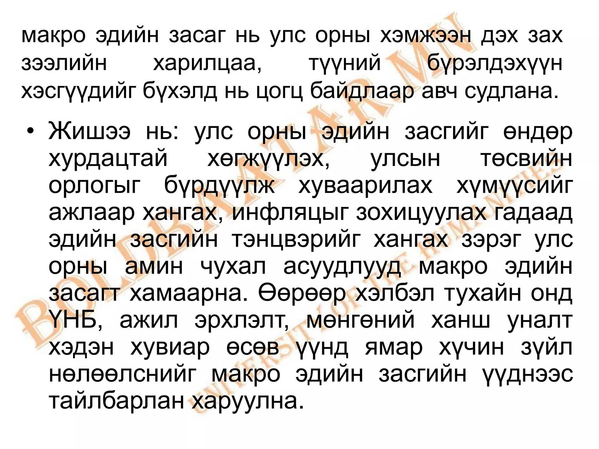 макро эдийн засаг нь улс орны хэмжээн дэх зах
зээлийн     харилцаа,     түүний   бүрэлдэхүүн
хэсгүүдийг бүхэлд нь цогц байдлаар авч судлана.
• Жишээ нь: улс орны эдийн засгийг өндөр
  хурдацтай   хөгжүүлэх,   улсын    төсвийн
  орлогыг бүрдүүлж хуваарилах хүмүүсийг
  ажлаар хангах, инфляцыг зохицуулах гадаад
  эдийн засгийн тэнцвэрийг хангах зэрэг улс
  орны амин чухал асуудлууд макро эдийн
  засагт хамаарна. Өөрөөр хэлбэл тухайн онд
  ҮНБ, ажил эрхлэлт, мөнгөний ханш уналт
  хэдэн хувиар өсөв үүнд ямар хүчин зүйл
  нөлөөлснийг макро эдийн засгийн үүднээс
  тайлбарлан харуулна.
 