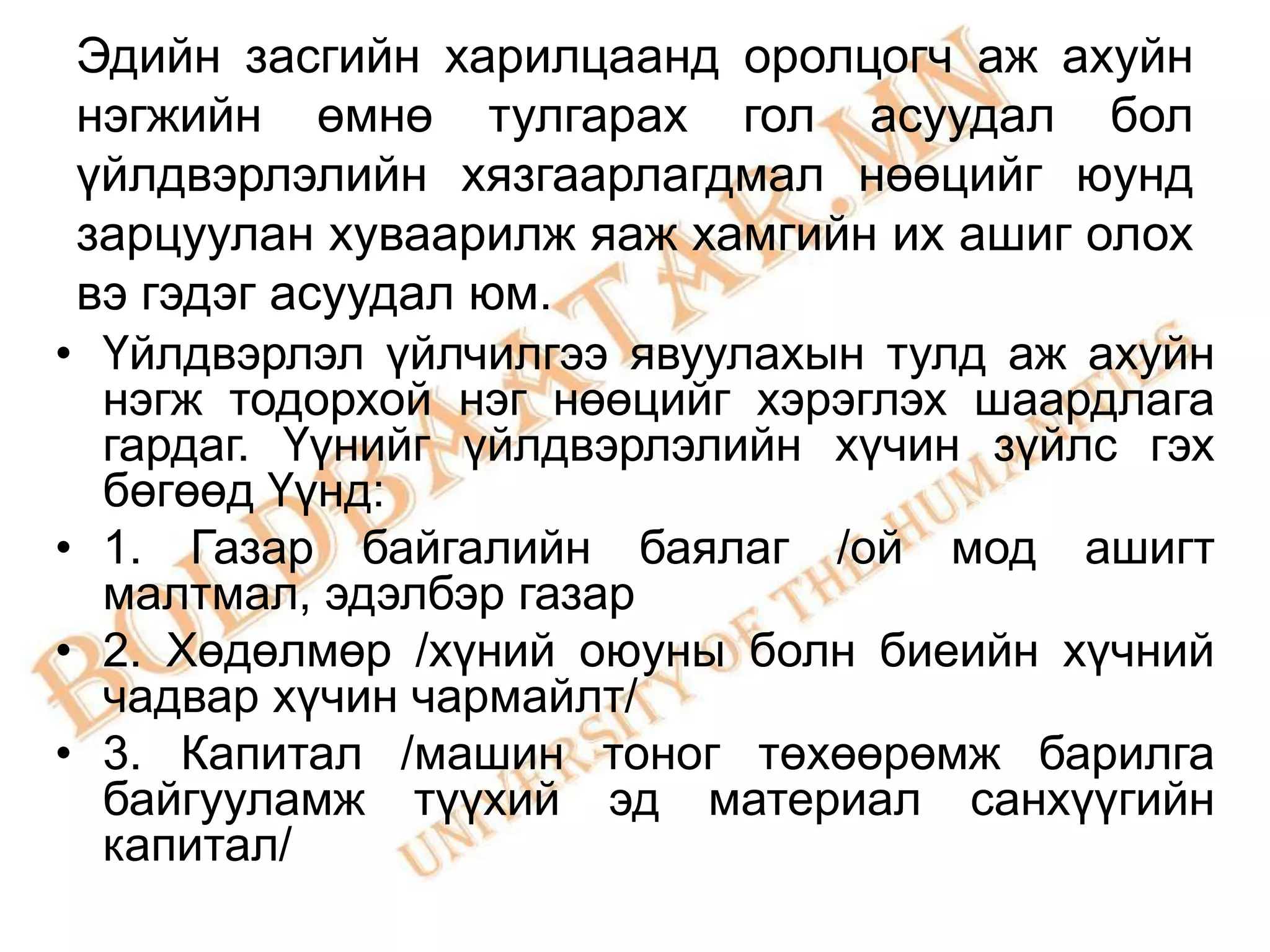 Эдийн засгийн харилцаанд оролцогч аж ахуйн
 нэгжийн өмнө тулгарах гол асуудал бол
 үйлдвэрлэлийн хязгаарлагдмал нөөцийг юунд
 зарцуулан хуваарилж яаж хамгийн их ашиг олох
 вэ гэдэг асуудал юм.
• Үйлдвэрлэл үйлчилгээ явуулахын тулд аж ахуйн
  нэгж тодорхой нэг нөөцийг хэрэглэх шаардлага
  гардаг. Үүнийг үйлдвэрлэлийн хүчин зүйлс гэх
  бөгөөд Үүнд:
• 1. Газар байгалийн баялаг /ой мод ашигт
  малтмал, эдэлбэр газар
• 2. Хөдөлмөр /хүний оюуны болн биеийн хүчний
  чадвар хүчин чармайлт/
• 3. Капитал /машин тоног төхөөрөмж барилга
  байгууламж түүхий эд материал санхүүгийн
  капитал/
 
