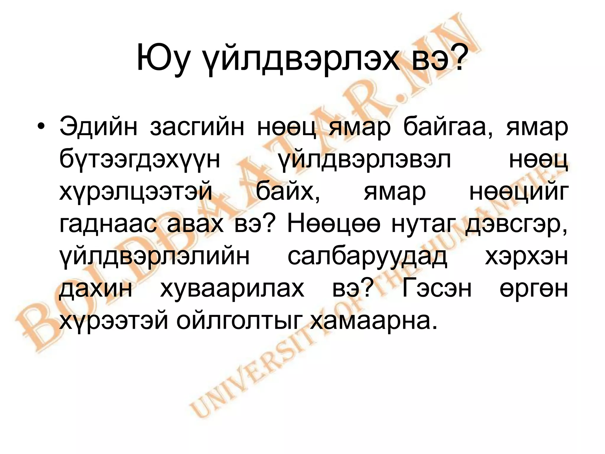 Юу үйлдвэрлэх вэ?
• Эдийн засгийн нөөц ямар байгаа, ямар
  бүтээгдэхүүн    үйлдвэрлэвэл     нөөц
  хүрэлцээтэй    байх,  ямар    нөөцийг
  гаднаас авах вэ? Нөөцөө нутаг дэвсгэр,
  үйлдвэрлэлийн салбаруудад хэрхэн
  дахин хуваарилах вэ? Гэсэн өргөн
  хүрээтэй ойлголтыг хамаарна.
 