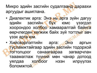Микро эдийн засгийн судалгаанд дараахи
аргуудыг ашиглана.
• Диалектик арга: Энэ нь арга зүйн дагуу
  эдийн засгийн бүх юмс үзэгдэл
  хоорондоо холбоо хамааралтай байнга
  өөрчлөгдөн хөгжиж байх зүй тогтлыг авч
  үзэх арга юм.
• Хийсвэрлэлтийн     арга:   Энэ   аргын
  тусламжтайгаар эдийн засгийн тодорхой
  тогтолцоог санаагаараа загварчлан
  тааамаглаж түүний мөн чанар дотоод
  уялдаа     холбоог    нээн    илрүүлэх
  боломжтой.
 